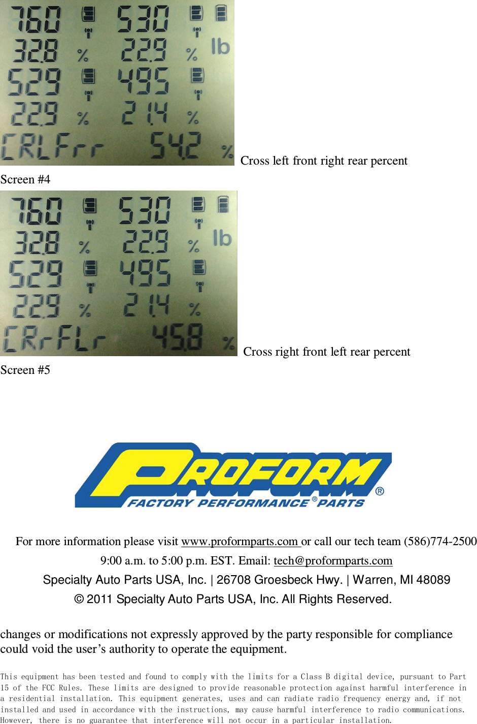   Cross left front right rear percent Screen #4   Cross right front left rear percent Screen #5      For more information please visit www.proformparts.com or call our tech team (586)774-2500 9:00 a.m. to 5:00 p.m. EST. Email: tech@proformparts.com Specialty Auto Parts USA, Inc. | 26708 Groesbeck Hwy. | Warren, MI 48089 © 2011 Specialty Auto Parts USA, Inc. All Rights Reserved.  changes or modifications not expressly approved by the party responsible for compliance could void the user’s authority to operate the equipment. This equipment has been tested and found to comply with the limits for a Class B digital device, pursuant to Part 15 of the FCC Rules. These limits are designed to provide reasonable protection against harmful interference in a residential installation. This equipment generates, uses and can radiate radio frequency energy and, if not installed and used in accordance with the instructions, may cause harmful interference to radio communications. However, there is no guarantee that interference will not occur in a particular installation. 