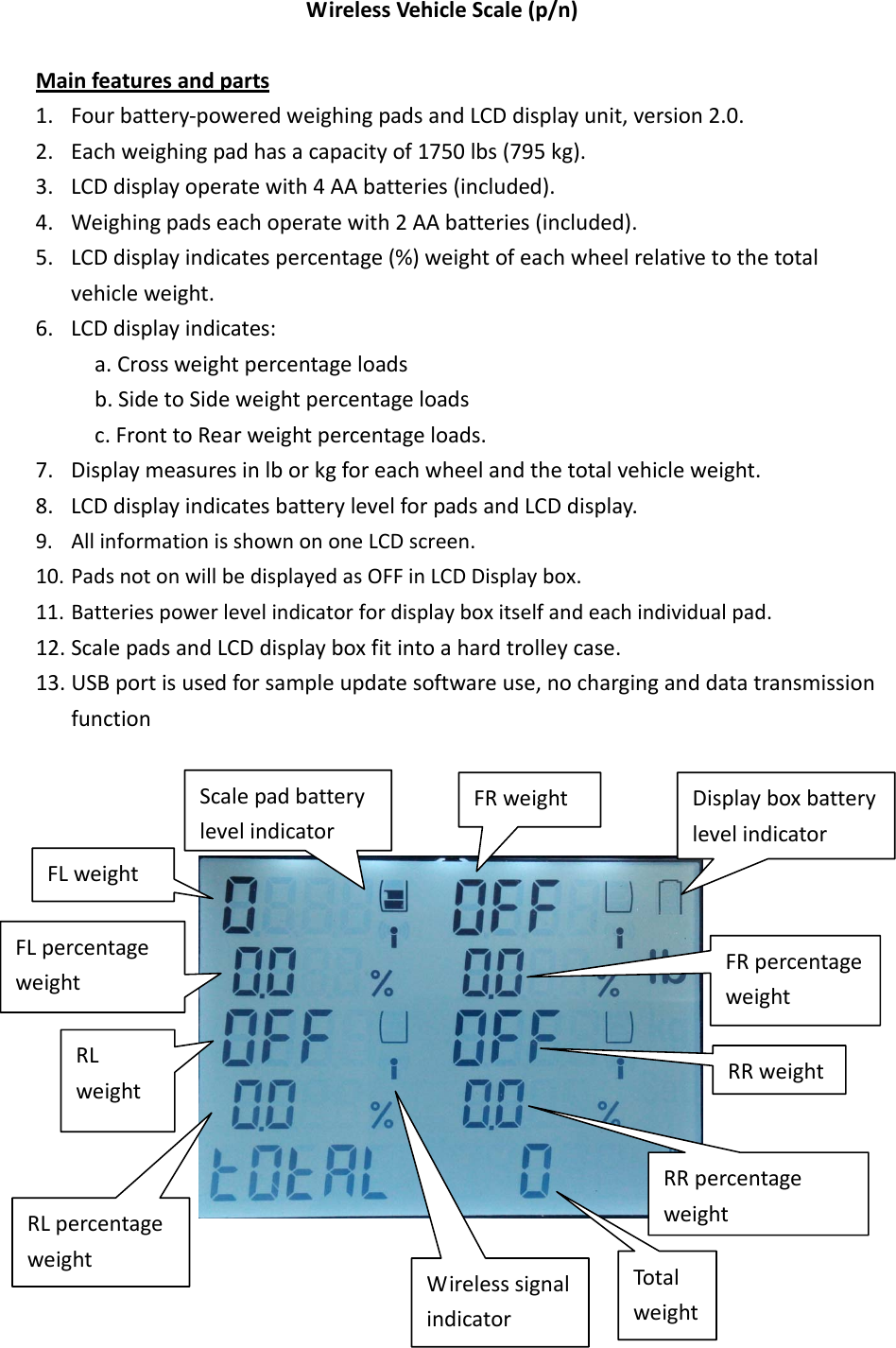 WirelessVehicleScale(p/n)Mainfeaturesandparts1. Fourbattery‐poweredweighingpadsandLCDdisplayunit,version2.0.2. Eachweighingpadhasacapacityof1750lbs(795kg).3. LCDdisplayoperatewith4AAbatteries(included).4. Weighingpadseachoperatewith2AAbatteries(included).5. LCDdisplayindicatespercentage(%)weightofeachwheelrelativetothetotalvehicleweight.6. LCDdisplayindicates:a.Crossweightpercentageloadsb.SidetoSideweightpercentageloadsc.FronttoRearweightpercentageloads.7. Displaymeasuresinlborkgforeachwheelandthetotalvehicleweight.8. LCDdisplayindicatesbatterylevelforpadsandLCDdisplay.9. AllinformationisshownononeLCDscreen.10. PadsnotonwillbedisplayedasOFFinLCDDisplaybox.11. Batteriespowerlevelindicatorfordisplayboxitselfandeachindividualpad.12. ScalepadsandLCDdisplayboxfitintoahardtrolleycase.13. USBportisusedforsampleupdatesoftwareuse,nocharginganddatatransmissionfunctionFRweightFLweightScalepadbatterylevelindicatorRLpercentageweightTotalweightRRpercentageweightRLweightFLpercentageweightFRpercentageweightRRweightWirelesssignalindicatorDisplayboxbatterylevelindicator