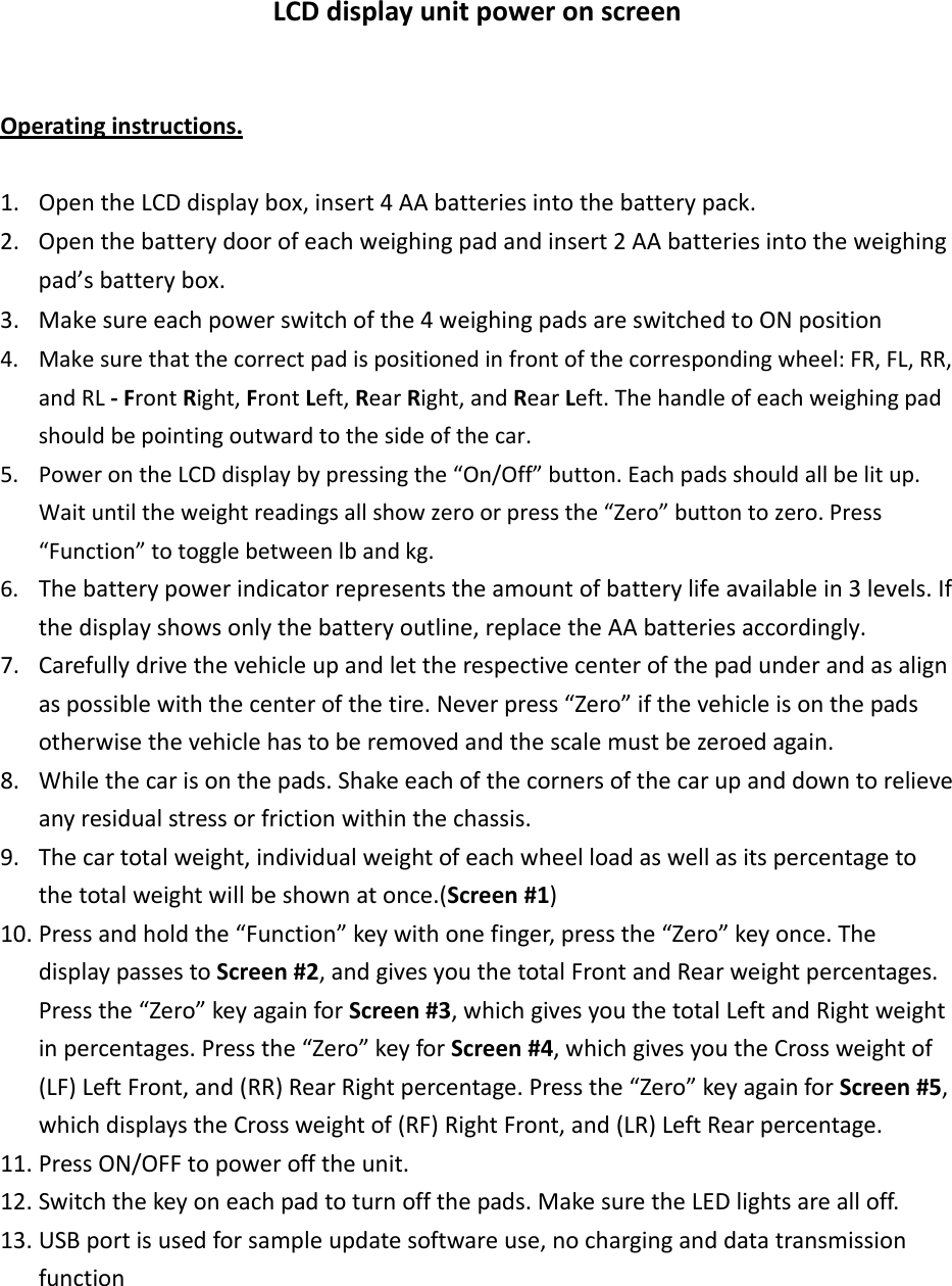 LCDdisplayunitpoweronscreenOperatinginstructions.1. OpentheLCDdisplaybox,insert4AAbatteriesintothebatterypack.2. Openthebatterydoorofeachweighingpadandinsert2AAbatteriesintotheweighingpad’sbatterybox.3. Makesureeachpowerswitchofthe4weighingpadsareswitchedtoONposition4. Makesurethatthecorrectpadispositionedinfrontofthecorrespondingwheel:FR,FL,RR,andRL‐FrontRight,FrontLeft,RearRight,andRearLeft.Thehandleofeachweighingpadshouldbepointingoutwardtothesideofthecar.5. PowerontheLCDdisplaybypressingthe“On/Off”button.Eachpadsshouldallbelitup.Waituntiltheweightreadingsallshowzeroorpressthe“Zero”buttontozero.Press“Function”totogglebetweenlbandkg.6. Thebatterypowerindicatorrepresentstheamountofbatterylifeavailablein3levels.Ifthedisplayshowsonlythebatteryoutline,replacetheAAbatteriesaccordingly.7. Carefullydrivethevehicleupandlettherespectivecenterofthepadunderandasalignaspossiblewiththecenterofthetire.Neverpress“Zero”ifthevehicleisonthepadsotherwisethevehiclehastoberemovedandthescalemustbezeroedagain.8. Whilethecarisonthepads.Shakeeachofthecornersofthecarupanddowntorelieveanyresidualstressorfrictionwithinthechassis.9. Thecartotalweight,individualweightofeachwheelloadaswellasitspercentagetothetotalweightwillbeshownatonce.(Screen#1)10. Pressandholdthe“Function”keywithonefinger,pressthe“Zero”keyonce.ThedisplaypassestoScreen#2,andgivesyouthetotalFrontandRearweightpercentages.Pressthe“Zero”keyagainforScreen#3,whichgivesyouthetotalLeftandRightweightinpercentages.Pressthe“Zero”keyforScreen#4,whichgivesyoutheCrossweightof(LF)LeftFront,and(RR)RearRightpercentage.Pressthe“Zero”keyagainforScreen#5,whichdisplaystheCrossweightof(RF)RightFront,and(LR)LeftRearpercentage.11. PressON/OFFtopowerofftheunit.12. Switchthekeyoneachpadtoturnoffthepads.MakesuretheLEDlightsarealloff.13. USBportisusedforsampleupdatesoftwareuse,nocharginganddatatransmissionfunction