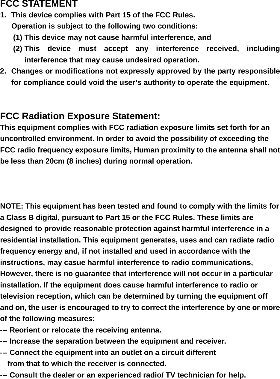 FCC STATEMENT 1.  This device complies with Part 15 of the FCC Rules. Operation is subject to the following two conditions: (1) This device may not cause harmful interference, and (2) This device must accept any interference received, including interference that may cause undesired operation. 2.  Changes or modifications not expressly approved by the party responsible for compliance could void the user’s authority to operate the equipment.   FCC Radiation Exposure Statement:  This equipment complies with FCC radiation exposure limits set forth for an uncontrolled environment. In order to avoid the possibility of exceeding the FCC radio frequency exposure limits, Human proximity to the antenna shall not be less than 20cm (8 inches) during normal operation.    NOTE: This equipment has been tested and found to comply with the limits for a Class B digital, pursuant to Part 15 or the FCC Rules. These limits are designed to provide reasonable protection against harmful interference in a residential installation. This equipment generates, uses and can radiate radio frequency energy and, if not installed and used in accordance with the instructions, may casue harmful interference to radio communications, However, there is no guarantee that interference will not occur in a particular installation. If the equipment does cause harmful interference to radio or television reception, which can be determined by turning the equipment off and on, the user is encouraged to try to correct the interference by one or more of the following measures: --- Reorient or relocate the receiving antenna. --- Increase the separation between the equipment and receiver. --- Connect the equipment into an outlet on a circuit different     from that to which the receiver is connected. --- Consult the dealer or an experienced radio/ TV technician for help. 