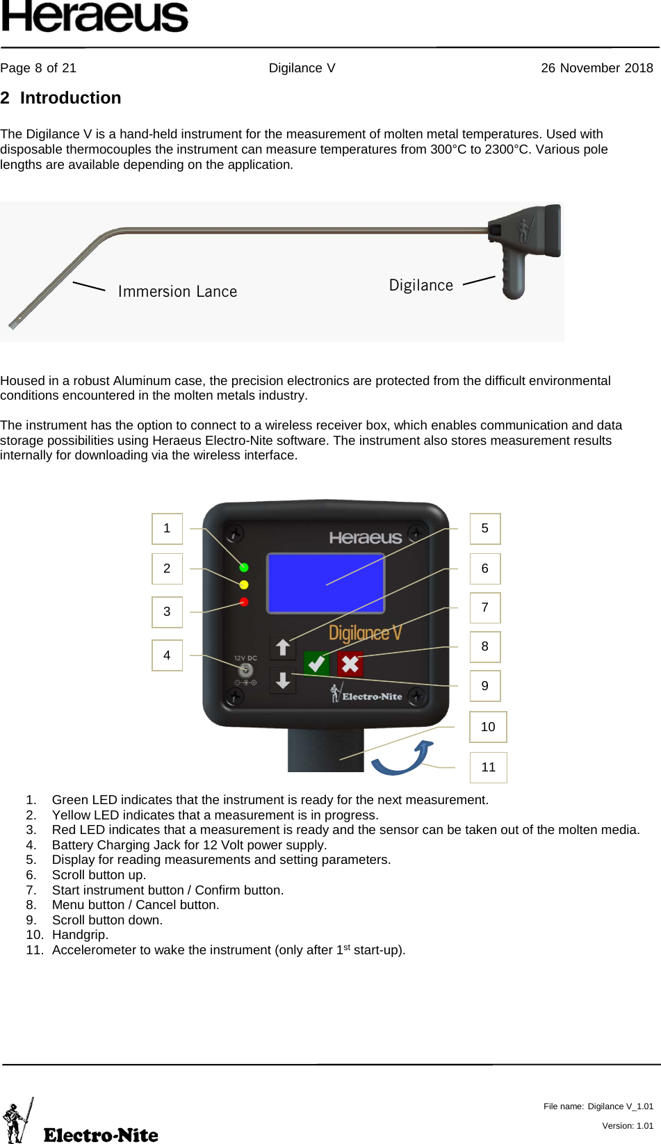     Page 8 of 21                                           Digilance V                                              26 November 2018   File name: Digilance V_1.01  Version: 1.01 2  Introduction  The Digilance V is a hand-held instrument for the measurement of molten metal temperatures. Used with disposable thermocouples the instrument can measure temperatures from 300°C to 2300°C. Various pole lengths are available depending on the application.      Housed in a robust Aluminum case, the precision electronics are protected from the difficult environmental conditions encountered in the molten metals industry.  The instrument has the option to connect to a wireless receiver box, which enables communication and data storage possibilities using Heraeus Electro-Nite software. The instrument also stores measurement results internally for downloading via the wireless interface.                       1. Green LED indicates that the instrument is ready for the next measurement. 2. Yellow LED indicates that a measurement is in progress. 3. Red LED indicates that a measurement is ready and the sensor can be taken out of the molten media. 4. Battery Charging Jack for 12 Volt power supply. 5. Display for reading measurements and setting parameters. 6. Scroll button up. 7. Start instrument button / Confirm button. 8. Menu button / Cancel button.  9. Scroll button down. 10. Handgrip. 11. Accelerometer to wake the instrument (only after 1st start-up).     Digilance Immersion Lance 1  5 2 3 4 6 7 8 9 10 11 