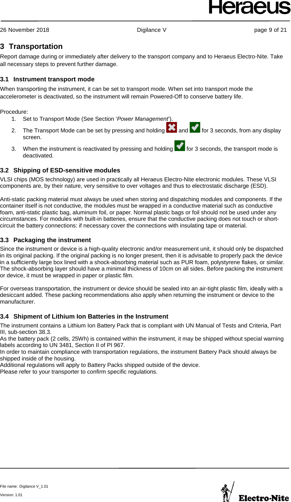     26 November 2018                                                Digilance V                                                page 9 of 21  File name: Digilance V_1.01  Version: 1.01 3  Transportation Report damage during or immediately after delivery to the transport company and to Heraeus Electro-Nite. Take all necessary steps to prevent further damage. 3.1 Instrument transport mode When transporting the instrument, it can be set to transport mode. When set into transport mode the accelerometer is deactivated, so the instrument will remain Powered-Off to conserve battery life.  Procedure: 1. Set to Transport Mode (See Section ‘Power Management’). 2. The Transport Mode can be set by pressing and holding   and   for 3 seconds, from any display screen. 3. When the instrument is reactivated by pressing and holding   for 3 seconds, the transport mode is deactivated.  3.2 Shipping of ESD-sensitive modules    VLSI chips (MOS technology) are used in practically all Heraeus Electro-Nite electronic modules. These VLSI components are, by their nature, very sensitive to over voltages and thus to electrostatic discharge (ESD).  Anti-static packing material must always be used when storing and dispatching modules and components. If the container itself is not conductive, the modules must be wrapped in a conductive material such as conductive foam, anti-static plastic bag, aluminum foil, or paper. Normal plastic bags or foil should not be used under any circumstances. For modules with built-in batteries, ensure that the conductive packing does not touch or short-circuit the battery connections: if necessary cover the connections with insulating tape or material. 3.3 Packaging the instrument Since the instrument or device is a high-quality electronic and/or measurement unit, it should only be dispatched in its original packing. If the original packing is no longer present, then it is advisable to properly pack the device in a sufficiently large box lined with a shock-absorbing material such as PUR foam, polystyrene flakes, or similar. The shock-absorbing layer should have a minimal thickness of 10cm on all sides. Before packing the instrument or device, it must be wrapped in paper or plastic film.  For overseas transportation, the instrument or device should be sealed into an air-tight plastic film, ideally with a desiccant added. These packing recommendations also apply when returning the instrument or device to the manufacturer. 3.4 Shipment of Lithium Ion Batteries in the Instrument The instrument contains a Lithium Ion Battery Pack that is compliant with UN Manual of Tests and Criteria, Part III, sub-section 38.3.  As the battery pack (2 cells, 25Wh) is contained within the instrument, it may be shipped without special warning labels according to UN 3481, Section II of PI 967.  In order to maintain compliance with transportation regulations, the instrument Battery Pack should always be shipped inside of the housing.  Additional regulations will apply to Battery Packs shipped outside of the device.  Please refer to your transporter to confirm specific regulations.    