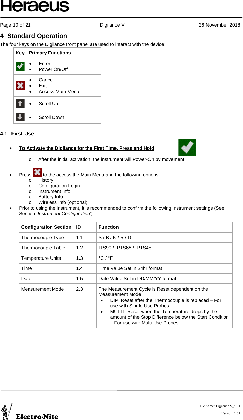     Page 10 of 21                                           Digilance V                                              26 November 2018   File name: Digilance V_1.01  Version: 1.01 4  Standard Operation The four keys on the Digilance front panel are used to interact with the device: Key Primary Functions  • Enter • Power On/Off  • Cancel • Exit • Access Main Menu  • Scroll Up  • Scroll Down 4.1 First Use  • To Activate the Digilance for the First Time, Press and Hold    o After the initial activation, the instrument will Power-On by movement  •  Press   to the access the Main Menu and the following options o History o Configuration Login o Instrument Info o Battery Info o Wireless Info (optional) • Prior to using the instrument, it is recommended to confirm the following instrument settings (See Section ‘Instrument Configuration’):  Configuration Section ID Function Thermocouple Type 1.1 S / B / K / R / D Thermocouple Table 1.2 ITS90 / IPTS68 / IPTS48 Temperature Units 1.3 °C / °F Time 1.4 Time Value Set in 24hr format Date 1.5 Date Value Set in DD/MM/YY format  Measurement Mode  2.3 The Measurement Cycle is Reset dependent on the Measurement Mode  • DIP: Reset after the Thermocouple is replaced – For use with Single-Use Probes • MULTI: Reset when the Temperature drops by the amount of the Stop Difference below the Start Condition – For use with Multi-Use Probes    