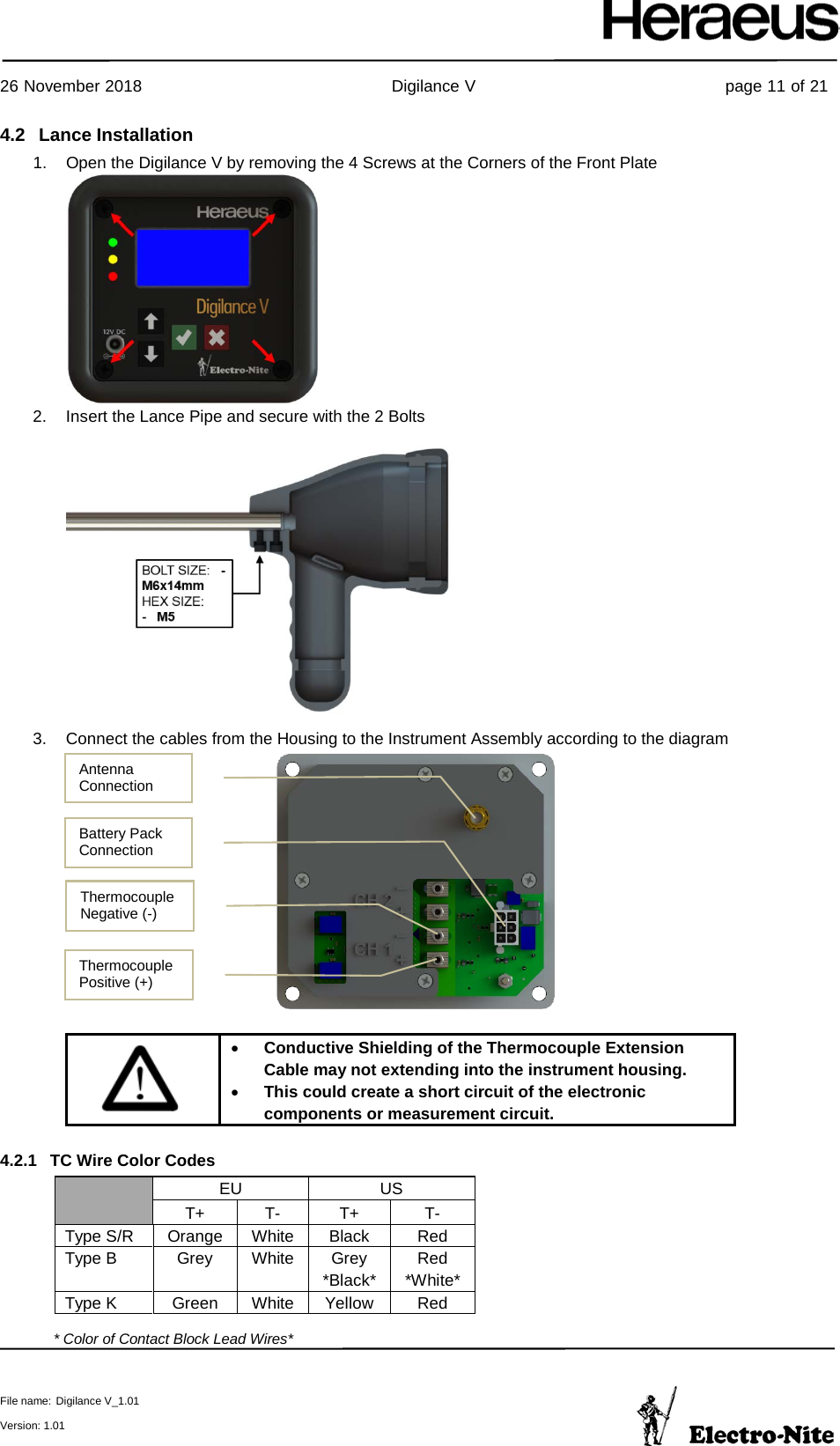     26 November 2018                                                Digilance V                                                page 11 of 21  File name: Digilance V_1.01  Version: 1.01 4.2 Lance Installation 1. Open the Digilance V by removing the 4 Screws at the Corners of the Front Plate  2. Insert the Lance Pipe and secure with the 2 Bolts  3. Connect the cables from the Housing to the Instrument Assembly according to the diagram    • Conductive Shielding of the Thermocouple Extension Cable may not extending into the instrument housing. • This could create a short circuit of the electronic components or measurement circuit. 4.2.1 TC Wire Color Codes  EU US T+ T- T+ T- Type S/R Orange White Black Red Type B Grey White Grey *Black* Red *White* Type K Green White Yellow Red  * Color of Contact Block Lead Wires*  Antenna Connection Battery Pack Connection  Thermocouple Positive (+)  Thermocouple Negative (-)  