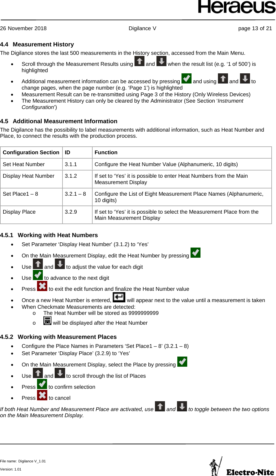     26 November 2018                                                Digilance V                                                page 13 of 21  File name: Digilance V_1.01  Version: 1.01 4.4 Measurement History The Digilance stores the last 500 measurements in the History section, accessed from the Main Menu. • Scroll through the Measurement Results using   and   when the result list (e.g. ‘1 of 500’) is highlighted • Additional measurement information can be accessed by pressing   and using   and   to change pages, when the page number (e.g. ‘Page 1’) is highlighted • Measurement Result can be re-transmitted using Page 3 of the History (Only Wireless Devices) • The Measurement History can only be cleared by the Administrator (See Section ‘Instrument Configuration’) 4.5 Additional Measurement Information The Digilance has the possibility to label measurements with additional information, such as Heat Number and Place, to connect the results with the production process.  Configuration Section ID Function Set Heat Number 3.1.1 Configure the Heat Number Value (Alphanumeric, 10 digits) Display Heat Number 3.1.2 If set to ‘Yes’ it is possible to enter Heat Numbers from the Main Measurement Display Set Place1 – 8 3.2.1 – 8 Configure the List of Eight Measurement Place Names (Alphanumeric, 10 digits) Display Place 3.2.9 If set to ‘Yes’ it is possible to select the Measurement Place from the Main Measurement Display 4.5.1 Working with Heat Numbers • Set Parameter ‘Display Heat Number’ (3.1.2) to ‘Yes’ • On the Main Measurement Display, edit the Heat Number by pressing   • Use   and   to adjust the value for each digit • Use   to advance to the next digit •  Press   to exit the edit function and finalize the Heat Number value • Once a new Heat Number is entered,   will appear next to the value until a measurement is taken • When Checkmate Measurements are detected: o The Heat Number will be stored as 9999999999 o   will be displayed after the Heat Number 4.5.2 Working with Measurement Places • Configure the Place Names in Parameters ‘Set Place1 – 8’ (3.2.1 – 8) • Set Parameter ‘Display Place’ (3.2.9) to ‘Yes’ • On the Main Measurement Display, select the Place by pressing   • Use   and   to scroll through the list of Places •  Press   to confirm selection •  Press   to cancel If both Heat Number and Measurement Place are activated, use   and   to toggle between the two options on the Main Measurement Display.   