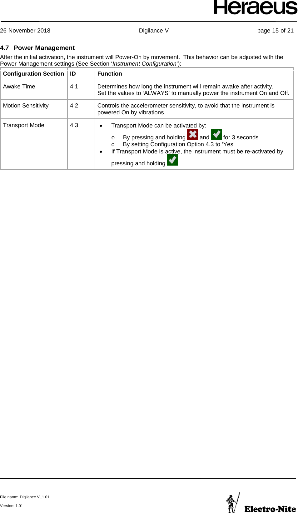     26 November 2018                                                Digilance V                                                page 15 of 21  File name: Digilance V_1.01  Version: 1.01 4.7 Power Management After the initial activation, the instrument will Power-On by movement.  This behavior can be adjusted with the Power Management settings (See Section ‘Instrument Configuration’): Configuration Section ID Function Awake Time 4.1 Determines how long the instrument will remain awake after activity. Set the values to ‘ALWAYS’ to manually power the instrument On and Off. Motion Sensitivity 4.2 Controls the accelerometer sensitivity, to avoid that the instrument is powered On by vibrations. Transport Mode 4.3 • Transport Mode can be activated by: o By pressing and holding   and   for 3 seconds o By setting Configuration Option 4.3 to ‘Yes’ • If Transport Mode is active, the instrument must be re-activated by pressing and holding      