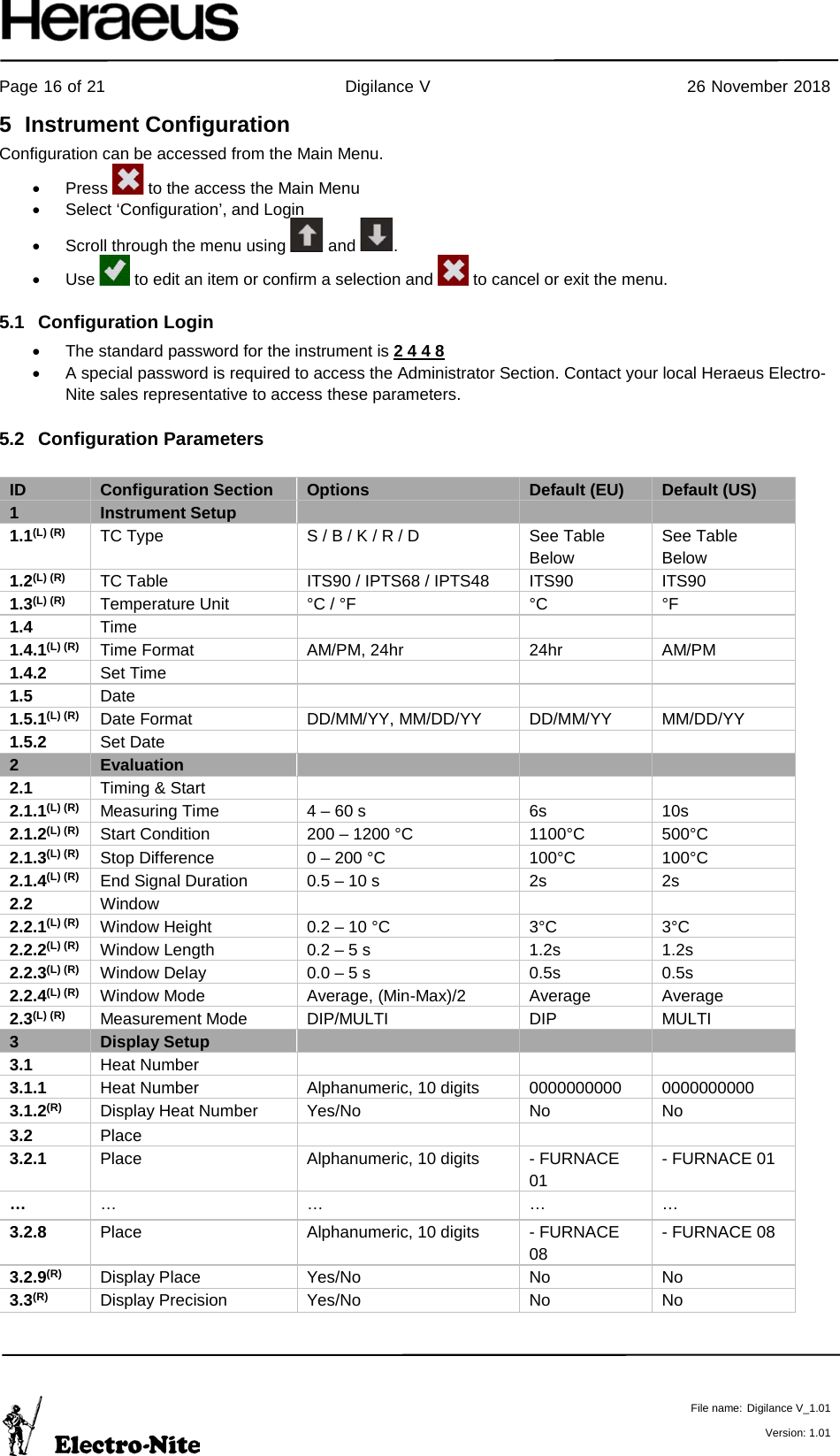     Page 16 of 21                                           Digilance V                                              26 November 2018   File name: Digilance V_1.01  Version: 1.01 5  Instrument Configuration Configuration can be accessed from the Main Menu. •  Press   to the access the Main Menu • Select ‘Configuration’, and Login  • Scroll through the menu using   and  . • Use   to edit an item or confirm a selection and   to cancel or exit the menu. 5.1 Configuration Login • The standard password for the instrument is 2 4 4 8  • A special password is required to access the Administrator Section. Contact your local Heraeus Electro-Nite sales representative to access these parameters. 5.2 Configuration Parameters  ID Configuration Section  Options Default (EU) Default (US) 1 Instrument Setup    1.1(L) (R) TC Type  S / B / K / R / D See Table Below See Table Below 1.2(L) (R) TC Table  ITS90 / IPTS68 / IPTS48 ITS90 ITS90 1.3(L) (R) Temperature Unit °C / °F °C °F 1.4 Time    1.4.1(L) (R) Time Format  AM/PM, 24hr 24hr AM/PM 1.4.2 Set Time    1.5 Date    1.5.1(L) (R) Date Format  DD/MM/YY, MM/DD/YY DD/MM/YY MM/DD/YY 1.5.2 Set Date    2 Evaluation    2.1 Timing &amp; Start    2.1.1(L) (R) Measuring Time 4 – 60 s 6s 10s 2.1.2(L) (R) Start Condition 200 – 1200 °C 1100°C 500°C 2.1.3(L) (R) Stop Difference 0 – 200 °C 100°C 100°C 2.1.4(L) (R) End Signal Duration 0.5 – 10 s 2s 2s 2.2 Window    2.2.1(L) (R) Window Height 0.2 – 10 °C 3°C 3°C 2.2.2(L) (R) Window Length 0.2 – 5 s 1.2s 1.2s 2.2.3(L) (R) Window Delay 0.0 – 5 s 0.5s 0.5s 2.2.4(L) (R) Window Mode Average, (Min-Max)/2 Average Average 2.3(L) (R) Measurement Mode  DIP/MULTI DIP MULTI 3 Display Setup    3.1 Heat Number     3.1.1 Heat Number  Alphanumeric, 10 digits 0000000000 0000000000 3.1.2(R) Display Heat Number Yes/No No No 3.2 Place    3.2.1 Place Alphanumeric, 10 digits - FURNACE 01 - FURNACE 01 … …  …  …  … 3.2.8 Place Alphanumeric, 10 digits - FURNACE 08 - FURNACE 08 3.2.9(R) Display Place Yes/No No No 3.3(R) Display Precision Yes/No No No    