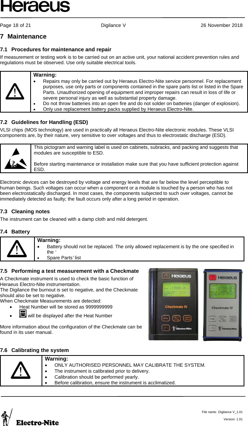     Page 18 of 21                                           Digilance V                                              26 November 2018   File name: Digilance V_1.01  Version: 1.01 7  Maintenance 7.1 Procedures for maintenance and repair If measurement or testing work is to be carried out on an active unit, your national accident prevention rules and regulations must be observed. Use only suitable electrical tools.   Warning: • Repairs may only be carried out by Heraeus Electro-Nite service personnel. For replacement purposes, use only parts or components contained in the spare parts list or listed in the Spare Parts. Unauthorized opening of equipment and improper repairs can result in loss of life or severe personal injury as well as substantial property damage. • Do not throw batteries into an open fire and do not solder on batteries (danger of explosion). • Only use replacement battery packs supplied by Heraeus Electro-Nite.  7.2 Guidelines for Handling (ESD)   VLSI chips (MOS technology) are used in practically all Heraeus Electro-Nite electronic modules. These VLSI components are, by their nature, very sensitive to over voltages and thus to electrostatic discharge (ESD).   This pictogram and warning label is used on cabinets, subracks, and packing and suggests that modules are susceptible to ESD.  Before starting maintenance or installation make sure that you have sufficient protection against ESD.  Electronic devices can be destroyed by voltage and energy levels that are far below the level perceptible to human beings. Such voltages can occur when a component or a module is touched by a person who has not been electrostatically discharged. In most cases, the components subjected to such over voltages, cannot be immediately detected as faulty; the fault occurs only after a long period in operation. 7.3 Cleaning notes The instrument can be cleaned with a damp cloth and mild detergent. 7.4 Battery   Warning: • Battery should not be replaced. The only allowed replacement is by the one specified in the ‘ • Spare Parts’ list 7.5 Performing a test measurement with a Checkmate A Checkmate instrument is used to check the basic function of Heraeus Electro-Nite instrumentation.  The Digilance the burnout is set to negative, and the Checkmate should also be set to negative.  When Checkmate Measurements are detected: • Heat Number will be stored as 9999999999 •   will be displayed after the Heat Number  More information about the configuration of the Checkmate can be found in its user manual.    7.6 Calibrating the system  Warning: • ONLY AUTHORISED PERSONNEL MAY CALIBRATE THE SYSTEM. • The instrument is calibrated prior to delivery. • Calibration should be performed yearly. • Before calibration, ensure the instrument is acclimatized.  