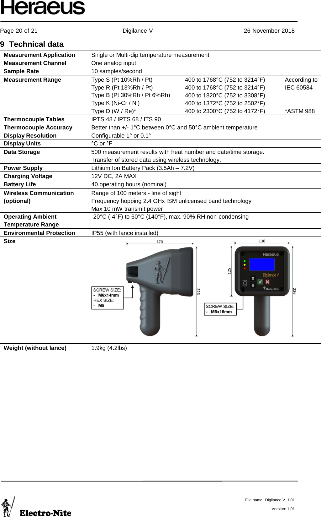     Page 20 of 21                                           Digilance V                                              26 November 2018   File name: Digilance V_1.01  Version: 1.01 9  Technical data Measurement Application Single or Multi-dip temperature measurement Measurement Channel One analog input Sample Rate 10 samples/second Measurement Range Type S (Pt 10%Rh / Pt) Type R (Pt 13%Rh / Pt) Type B (Pt 30%Rh / Pt 6%Rh) Type K (Ni-Cr / Ni) Type D (W / Re)* 400 to 1768°C (752 to 3214°F) 400 to 1768°C (752 to 3214°F) 400 to 1820°C (752 to 3308°F)  400 to 1372°C (752 to 2502°F) 400 to 2300°C (752 to 4172°F) According to IEC 60584   *ASTM 988 Thermocouple Tables   IPTS 48 / IPTS 68 / ITS 90 Thermocouple Accuracy Better than +/- 1°C between 0°C and 50°C ambient temperature Display Resolution Configurable 1° or 0.1° Display Units °C or °F Data Storage 500 measurement results with heat number and date/time storage.  Transfer of stored data using wireless technology.  Power Supply Lithium Ion Battery Pack (3.5Ah – 7.2V)  Charging Voltage 12V DC, 2A MAX  Battery Life 40 operating hours (nominal) Wireless Communication (optional) Range of 100 meters - line of sight Frequency hopping 2.4 GHx ISM unlicensed band technology Max 10 mW transmit power Operating Ambient Temperature Range -20°C (-4°F) to 60°C (140°F), max. 90% RH non-condensing Environmental Protection IP55 (with lance installed) Size            Weight (without lance) 1.9kg (4.2lbs)   