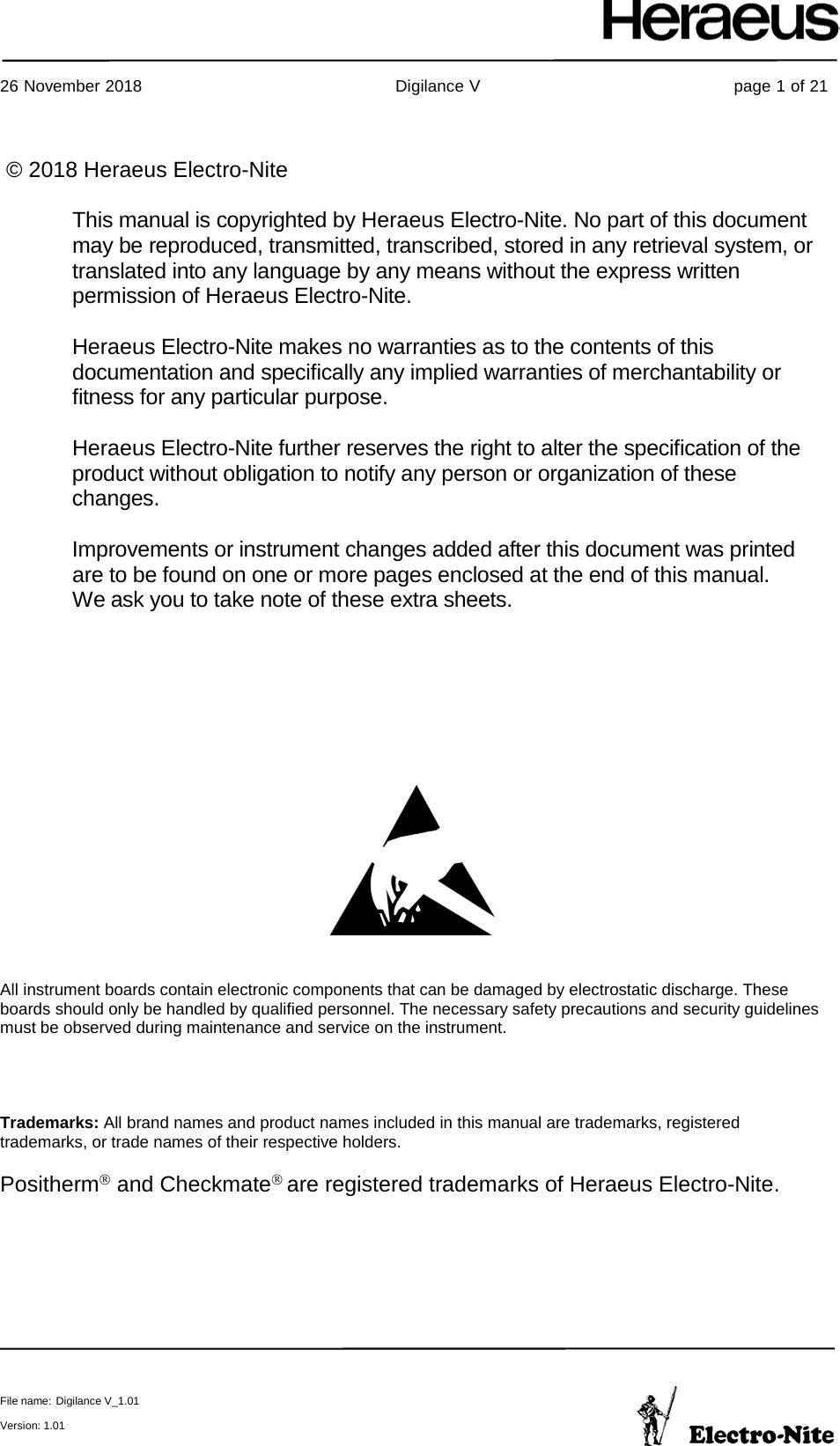     26 November 2018                                                Digilance V                                                page 1 of 21  File name: Digilance V_1.01  Version: 1.01       All instrument boards contain electronic components that can be damaged by electrostatic discharge. These boards should only be handled by qualified personnel. The necessary safety precautions and security guidelines must be observed during maintenance and service on the instrument.     Trademarks: All brand names and product names included in this manual are trademarks, registered trademarks, or trade names of their respective holders.  PosithermPP and Checkmate are registered trademarks of Heraeus Electro-Nite.    © 2018 Heraeus Electro-Nite  This manual is copyrighted by Heraeus Electro-Nite. No part of this document may be reproduced, transmitted, transcribed, stored in any retrieval system, or translated into any language by any means without the express written permission of Heraeus Electro-Nite.  Heraeus Electro-Nite makes no warranties as to the contents of this documentation and specifically any implied warranties of merchantability or fitness for any particular purpose.  Heraeus Electro-Nite further reserves the right to alter the specification of the product without obligation to notify any person or organization of these changes.  Improvements or instrument changes added after this document was printed are to be found on one or more pages enclosed at the end of this manual. We ask you to take note of these extra sheets.  