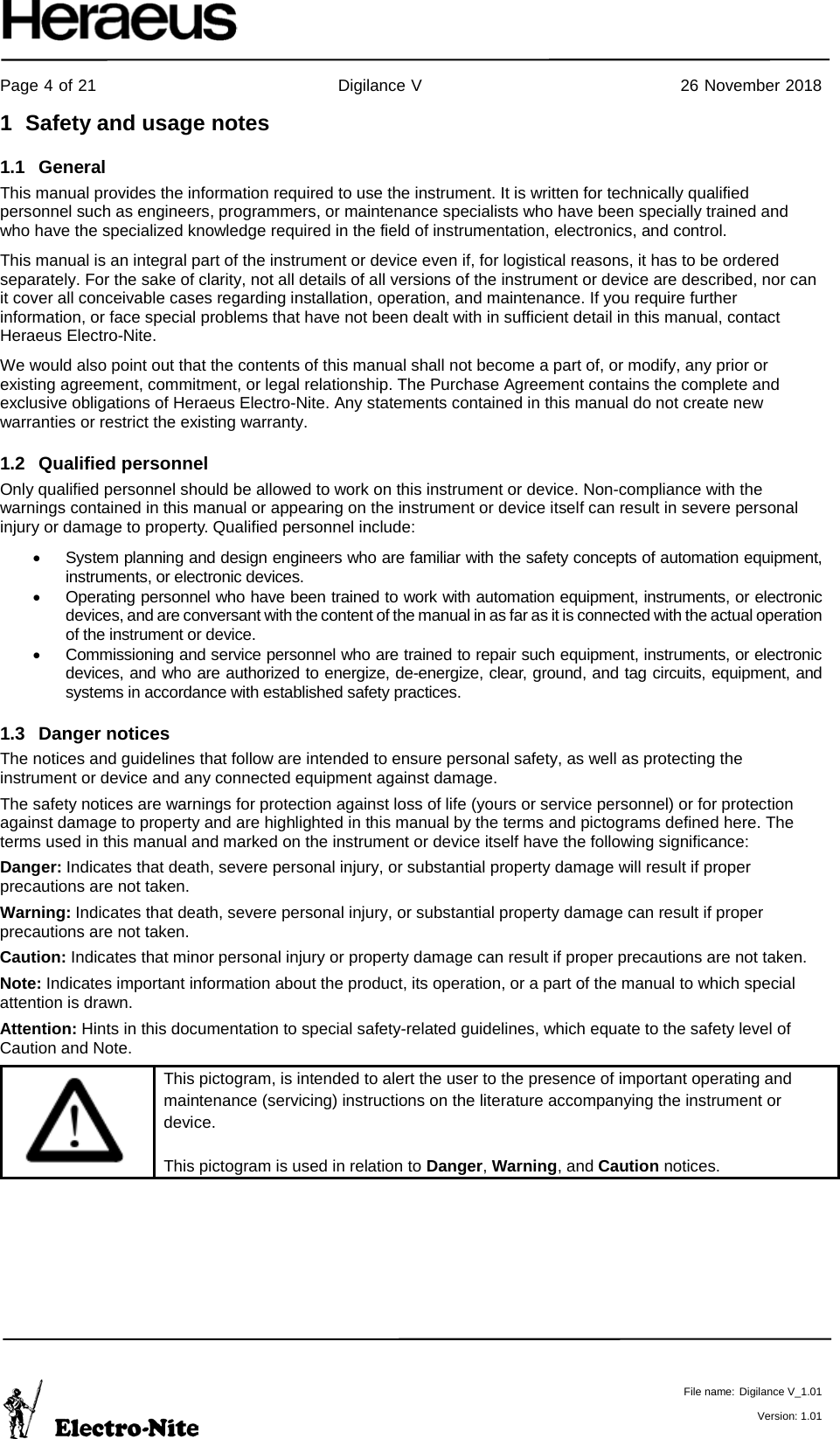     Page 4 of 21                                           Digilance V                                              26 November 2018   File name: Digilance V_1.01  Version: 1.01 1  Safety and usage notes 1.1 General This manual provides the information required to use the instrument. It is written for technically qualified personnel such as engineers, programmers, or maintenance specialists who have been specially trained and who have the specialized knowledge required in the field of instrumentation, electronics, and control. This manual is an integral part of the instrument or device even if, for logistical reasons, it has to be ordered separately. For the sake of clarity, not all details of all versions of the instrument or device are described, nor can it cover all conceivable cases regarding installation, operation, and maintenance. If you require further information, or face special problems that have not been dealt with in sufficient detail in this manual, contact Heraeus Electro-Nite. We would also point out that the contents of this manual shall not become a part of, or modify, any prior or existing agreement, commitment, or legal relationship. The Purchase Agreement contains the complete and exclusive obligations of Heraeus Electro-Nite. Any statements contained in this manual do not create new warranties or restrict the existing warranty. 1.2 Qualified personnel Only qualified personnel should be allowed to work on this instrument or device. Non-compliance with the warnings contained in this manual or appearing on the instrument or device itself can result in severe personal injury or damage to property. Qualified personnel include: • System planning and design engineers who are familiar with the safety concepts of automation equipment, instruments, or electronic devices. • Operating personnel who have been trained to work with automation equipment, instruments, or electronic devices, and are conversant with the content of the manual in as far as it is connected with the actual operation of the instrument or device. • Commissioning and service personnel who are trained to repair such equipment, instruments, or electronic devices, and who are authorized to energize, de-energize, clear, ground, and tag circuits, equipment, and systems in accordance with established safety practices. 1.3 Danger notices The notices and guidelines that follow are intended to ensure personal safety, as well as protecting the instrument or device and any connected equipment against damage. The safety notices are warnings for protection against loss of life (yours or service personnel) or for protection against damage to property and are highlighted in this manual by the terms and pictograms defined here. The terms used in this manual and marked on the instrument or device itself have the following significance: Danger: Indicates that death, severe personal injury, or substantial property damage will result if proper precautions are not taken. Warning: Indicates that death, severe personal injury, or substantial property damage can result if proper precautions are not taken. Caution: Indicates that minor personal injury or property damage can result if proper precautions are not taken. Note: Indicates important information about the product, its operation, or a part of the manual to which special attention is drawn. Attention: Hints in this documentation to special safety-related guidelines, which equate to the safety level of Caution and Note.   This pictogram, is intended to alert the user to the presence of important operating and maintenance (servicing) instructions on the literature accompanying the instrument or device.  This pictogram is used in relation to Danger, Warning, and Caution notices.   