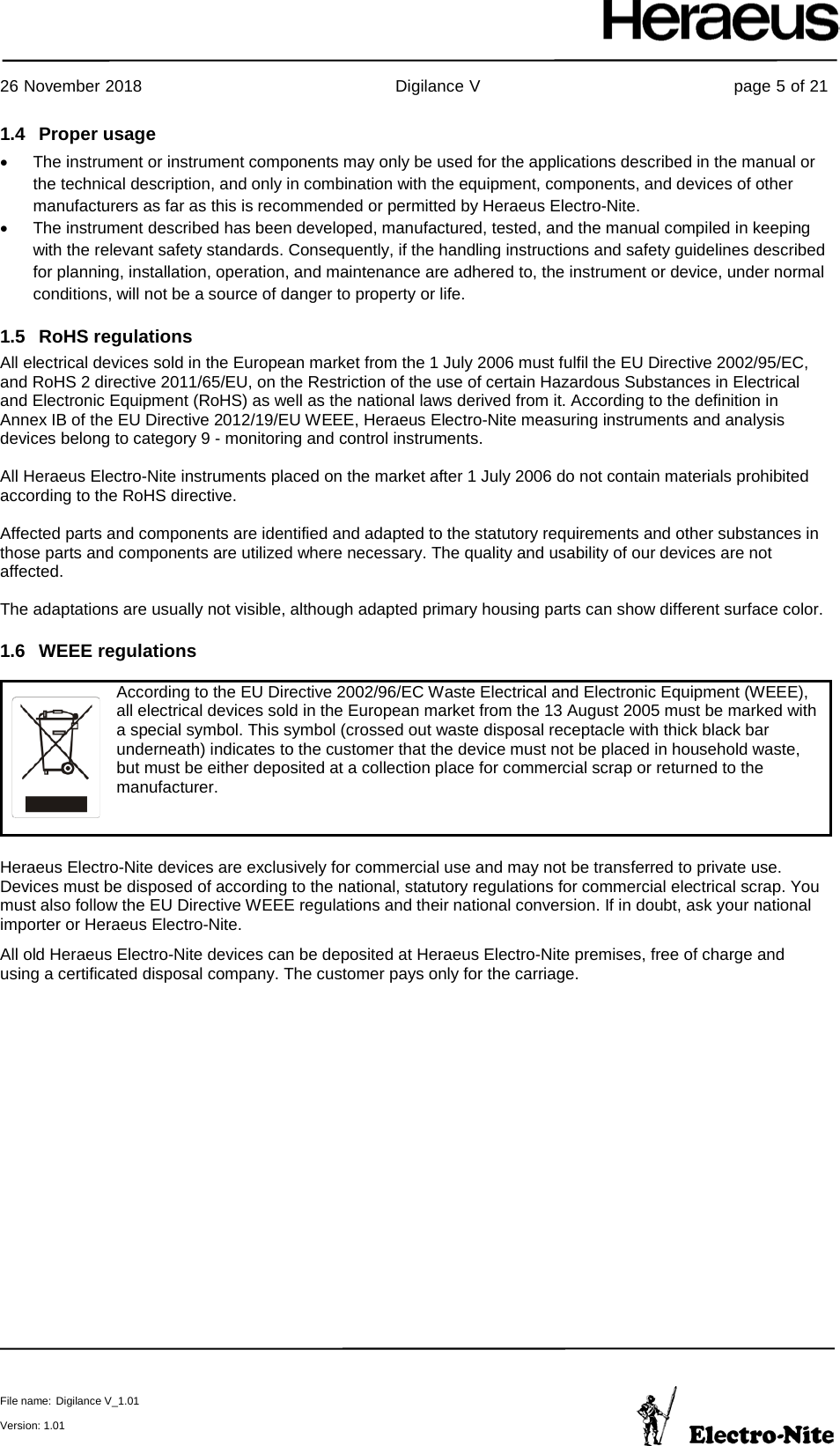     26 November 2018                                                Digilance V                                                page 5 of 21  File name: Digilance V_1.01  Version: 1.01 1.4 Proper usage  • The instrument or instrument components may only be used for the applications described in the manual or the technical description, and only in combination with the equipment, components, and devices of other manufacturers as far as this is recommended or permitted by Heraeus Electro-Nite. • The instrument described has been developed, manufactured, tested, and the manual compiled in keeping with the relevant safety standards. Consequently, if the handling instructions and safety guidelines described for planning, installation, operation, and maintenance are adhered to, the instrument or device, under normal conditions, will not be a source of danger to property or life. 1.5 RoHS regulations All electrical devices sold in the European market from the 1 July 2006 must fulfil the EU Directive 2002/95/EC, and RoHS 2 directive 2011/65/EU, on the Restriction of the use of certain Hazardous Substances in Electrical and Electronic Equipment (RoHS) as well as the national laws derived from it. According to the definition in Annex IB of the EU Directive 2012/19/EU WEEE, Heraeus Electro-Nite measuring instruments and analysis devices belong to category 9 - monitoring and control instruments.  All Heraeus Electro-Nite instruments placed on the market after 1 July 2006 do not contain materials prohibited according to the RoHS directive.  Affected parts and components are identified and adapted to the statutory requirements and other substances in those parts and components are utilized where necessary. The quality and usability of our devices are not affected.  The adaptations are usually not visible, although adapted primary housing parts can show different surface color. 1.6 WEEE regulations  Heraeus Electro-Nite devices are exclusively for commercial use and may not be transferred to private use. Devices must be disposed of according to the national, statutory regulations for commercial electrical scrap. You must also follow the EU Directive WEEE regulations and their national conversion. If in doubt, ask your national importer or Heraeus Electro-Nite. All old Heraeus Electro-Nite devices can be deposited at Heraeus Electro-Nite premises, free of charge and using a certificated disposal company. The customer pays only for the carriage.   According to the EU Directive 2002/96/EC Waste Electrical and Electronic Equipment (WEEE), all electrical devices sold in the European market from the 13 August 2005 must be marked with a special symbol. This symbol (crossed out waste disposal receptacle with thick black bar underneath) indicates to the customer that the device must not be placed in household waste, but must be either deposited at a collection place for commercial scrap or returned to the manufacturer. 