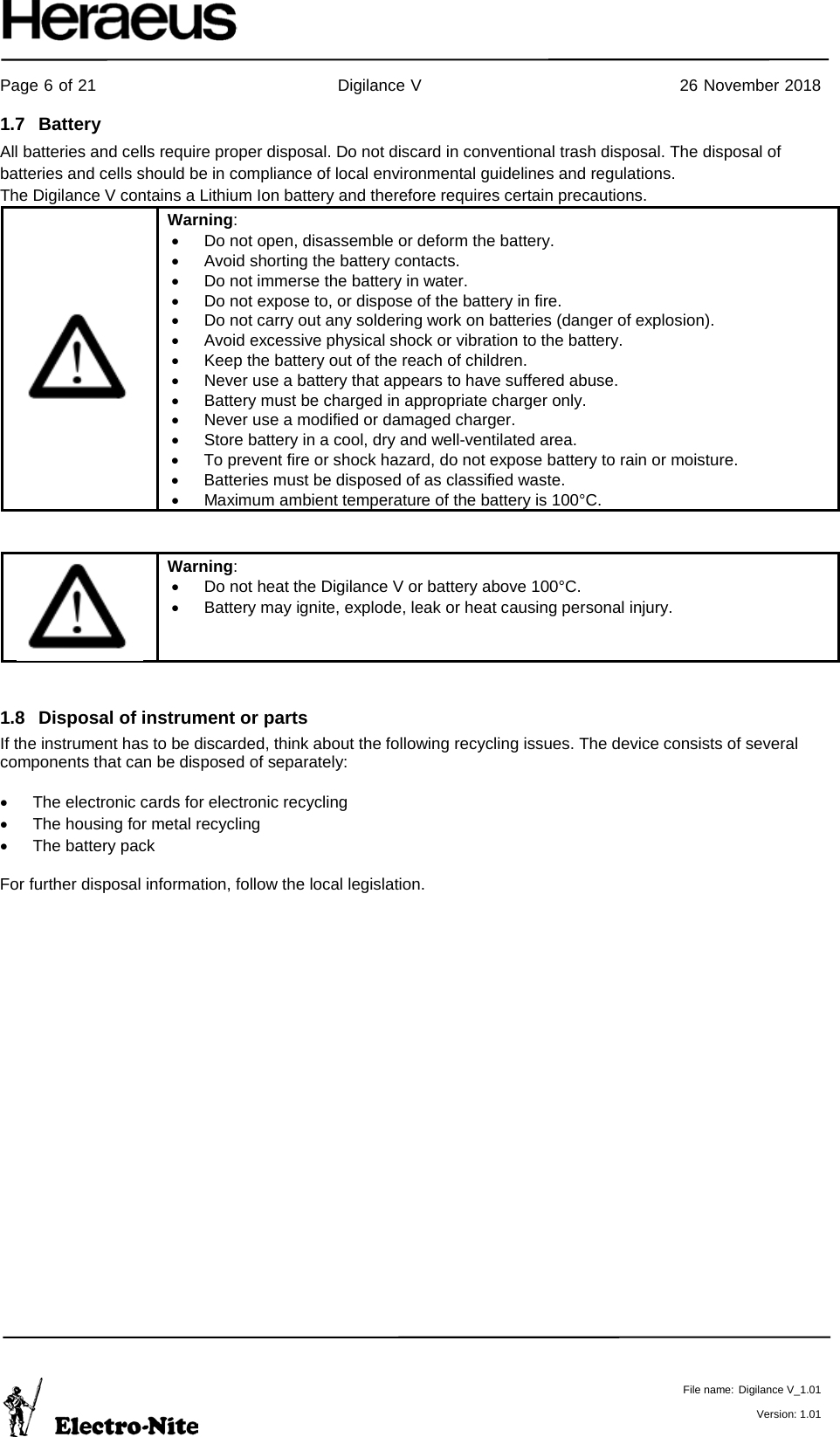     Page 6 of 21                                           Digilance V                                              26 November 2018   File name: Digilance V_1.01  Version: 1.01 1.7 Battery  All batteries and cells require proper disposal. Do not discard in conventional trash disposal. The disposal of batteries and cells should be in compliance of local environmental guidelines and regulations. The Digilance V contains a Lithium Ion battery and therefore requires certain precautions.  Warning: • Do not open, disassemble or deform the battery. • Avoid shorting the battery contacts. • Do not immerse the battery in water. • Do not expose to, or dispose of the battery in fire. • Do not carry out any soldering work on batteries (danger of explosion). • Avoid excessive physical shock or vibration to the battery. • Keep the battery out of the reach of children. • Never use a battery that appears to have suffered abuse. • Battery must be charged in appropriate charger only. • Never use a modified or damaged charger. • Store battery in a cool, dry and well-ventilated area. • To prevent fire or shock hazard, do not expose battery to rain or moisture. • Batteries must be disposed of as classified waste. • Maximum ambient temperature of the battery is 100°C.    Warning: • Do not heat the Digilance V or battery above 100°C. • Battery may ignite, explode, leak or heat causing personal injury.  1.8 Disposal of instrument or parts If the instrument has to be discarded, think about the following recycling issues. The device consists of several components that can be disposed of separately:  • The electronic cards for electronic recycling • The housing for metal recycling • The battery pack  For further disposal information, follow the local legislation.   