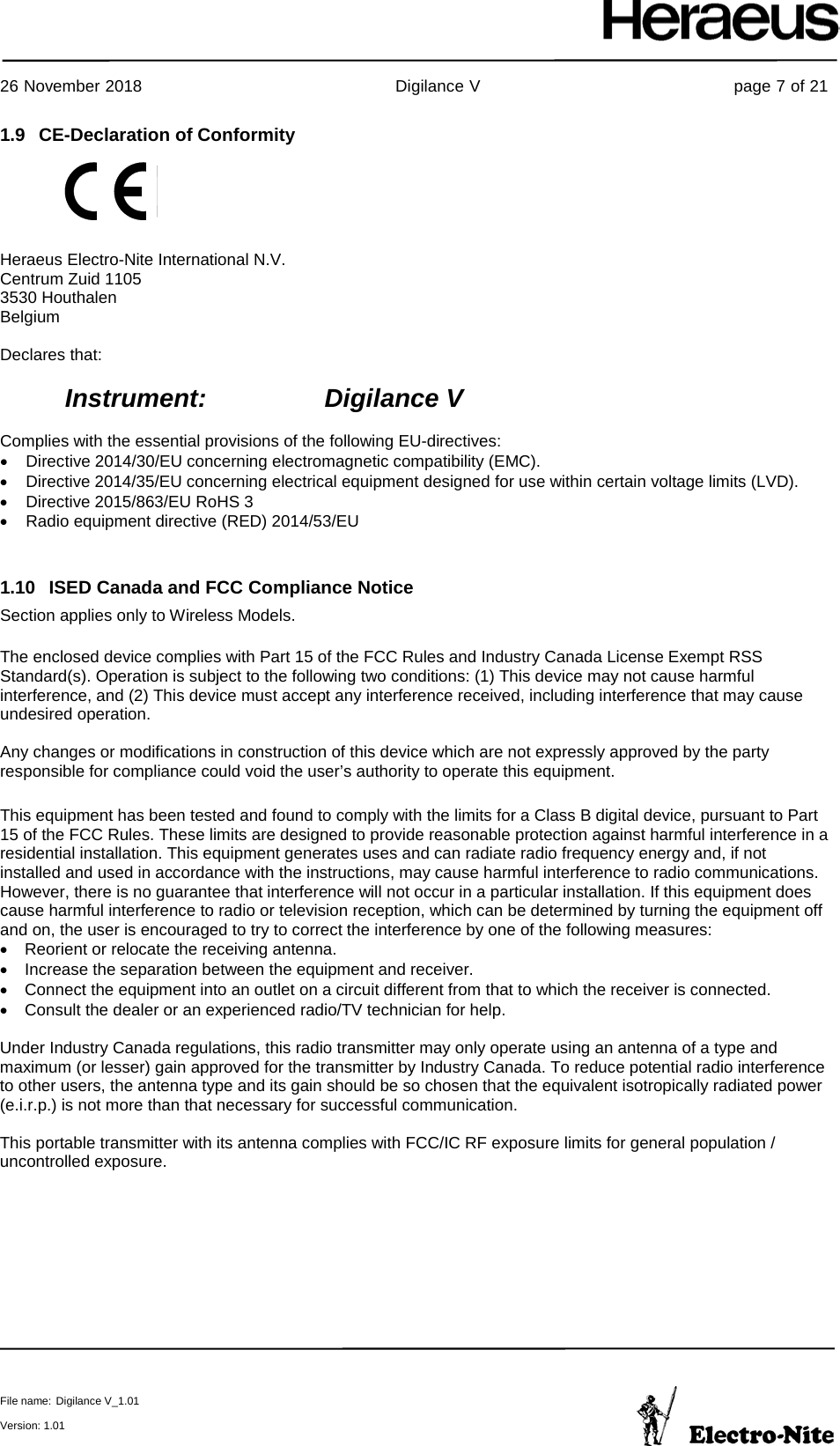     26 November 2018                                                Digilance V                                                page 7 of 21  File name: Digilance V_1.01  Version: 1.01 1.9 CE-Declaration of Conformity   Heraeus Electro-Nite International N.V. Centrum Zuid 1105 3530 Houthalen Belgium  Declares that:  Instrument:     Digilance V  Complies with the essential provisions of the following EU-directives: • Directive 2014/30/EU concerning electromagnetic compatibility (EMC).  • Directive 2014/35/EU concerning electrical equipment designed for use within certain voltage limits (LVD). • Directive 2015/863/EU RoHS 3  • Radio equipment directive (RED) 2014/53/EU  1.10 ISED Canada and FCC Compliance Notice Section applies only to Wireless Models.  The enclosed device complies with Part 15 of the FCC Rules and Industry Canada License Exempt RSS Standard(s). Operation is subject to the following two conditions: (1) This device may not cause harmful interference, and (2) This device must accept any interference received, including interference that may cause undesired operation.  Any changes or modifications in construction of this device which are not expressly approved by the party responsible for compliance could void the user’s authority to operate this equipment.  This equipment has been tested and found to comply with the limits for a Class B digital device, pursuant to Part 15 of the FCC Rules. These limits are designed to provide reasonable protection against harmful interference in a residential installation. This equipment generates uses and can radiate radio frequency energy and, if not installed and used in accordance with the instructions, may cause harmful interference to radio communications. However, there is no guarantee that interference will not occur in a particular installation. If this equipment does cause harmful interference to radio or television reception, which can be determined by turning the equipment off and on, the user is encouraged to try to correct the interference by one of the following measures: • Reorient or relocate the receiving antenna. • Increase the separation between the equipment and receiver. • Connect the equipment into an outlet on a circuit different from that to which the receiver is connected. • Consult the dealer or an experienced radio/TV technician for help.   Under Industry Canada regulations, this radio transmitter may only operate using an antenna of a type and maximum (or lesser) gain approved for the transmitter by Industry Canada. To reduce potential radio interference to other users, the antenna type and its gain should be so chosen that the equivalent isotropically radiated power (e.i.r.p.) is not more than that necessary for successful communication.  This portable transmitter with its antenna complies with FCC/IC RF exposure limits for general population / uncontrolled exposure.    