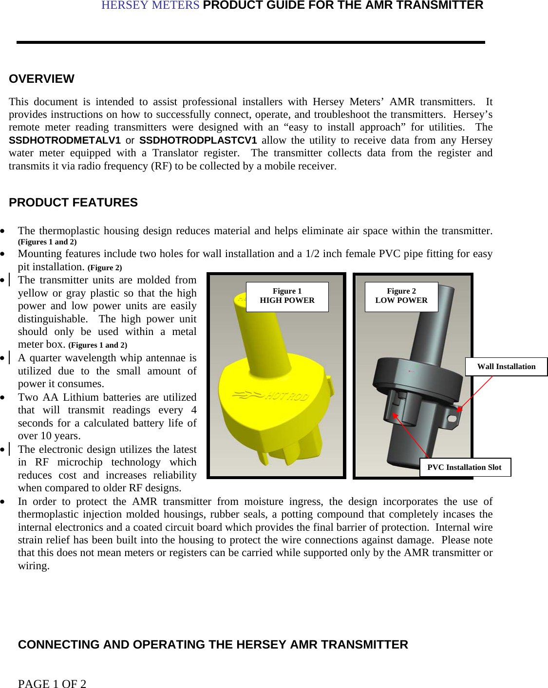 PAGE 1 OF 2                                                                                                                                                                          HERSEY METERS PRODUCT GUIDE FOR THE AMR TRANSMITTER     OVERVIEW  This document is intended to assist professional installers with Hersey Meters’ AMR transmitters.  It provides instructions on how to successfully connect, operate, and troubleshoot the transmitters.  Hersey’s remote meter reading transmitters were designed with an “easy to install approach” for utilities.  The SSDHOTRODMETALV1  or SSDHOTRODPLASTCV1 allow the utility to receive data from any Hersey water meter equipped with a Translator register.  The transmitter collects data from the register and transmits it via radio frequency (RF) to be collected by a mobile receiver.   PRODUCT FEATURES  • The thermoplastic housing design reduces material and helps eliminate air space within the transmitter.  (Figures 1 and 2)  • Mounting features include two holes for wall installation and a 1/2 inch female PVC pipe fitting for easy pit installation. (Figure 2) • The transmitter units are molded from   yellow or gray plastic so that the high power and low power units are easily distinguishable.  The high power unit should only be used within a metal meter box. (Figures 1 and 2) • A quarter wavelength whip antennae is utilized due to the small amount of power it consumes. • Two AA Lithium batteries are utilized that will transmit readings every 4 seconds for a calculated battery life of over 10 years. • The electronic design utilizes the latest in RF microchip technology which reduces cost and increases reliability when compared to older RF designs. • In order to protect the AMR transmitter from moisture ingress, the design incorporates the use of thermoplastic injection molded housings, rubber seals, a potting compound that completely incases the internal electronics and a coated circuit board which provides the final barrier of protection.  Internal wire strain relief has been built into the housing to protect the wire connections against damage.  Please note that this does not mean meters or registers can be carried while supported only by the AMR transmitter or wiring.      CONNECTING AND OPERATING THE HERSEY AMR TRANSMITTER Figure 1 HIGH POWER  Figure 2 LOW POWER PVC Installation SlotWall Installation 