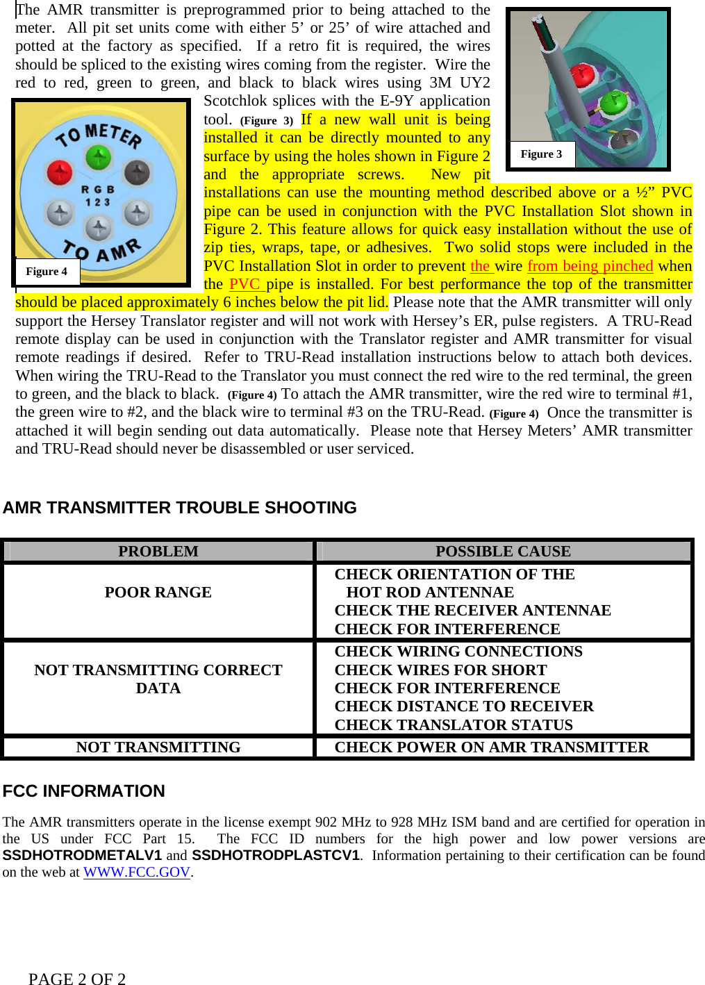 PAGE 2 OF 2   The AMR transmitter is preprogrammed prior to being attached to the meter.  All pit set units come with either 5’ or 25’ of wire attached and potted at the factory as specified.  If a retro fit is required, the wires should be spliced to the existing wires coming from the register.  Wire the red to red, green to green, and black to black wires using 3M UY2 Scotchlok splices with the E-9Y application tool.  (Figure 3) If a new wall unit is being installed it can be directly mounted to any surface by using the holes shown in Figure 2 and the appropriate screws.  New pit installations can use the mounting method described above or a ½” PVC pipe can be used in conjunction with the PVC Installation Slot shown in Figure 2. This feature allows for quick easy installation without the use of zip ties, wraps, tape, or adhesives.  Two solid stops were included in the PVC Installation Slot in order to prevent the wire from being pinched when the PVC pipe is installed. For best performance the top of the transmitter should be placed approximately 6 inches below the pit lid. Please note that the AMR transmitter will only support the Hersey Translator register and will not work with Hersey’s ER, pulse registers.  A TRU-Read remote display can be used in conjunction with the Translator register and AMR transmitter for visual remote readings if desired.  Refer to TRU-Read installation instructions below to attach both devices.  When wiring the TRU-Read to the Translator you must connect the red wire to the red terminal, the green to green, and the black to black.  (Figure 4) To attach the AMR transmitter, wire the red wire to terminal #1, the green wire to #2, and the black wire to terminal #3 on the TRU-Read. (Figure 4)  Once the transmitter is attached it will begin sending out data automatically.  Please note that Hersey Meters’ AMR transmitter and TRU-Read should never be disassembled or user serviced.   AMR TRANSMITTER TROUBLE SHOOTING   PROBLEM  POSSIBLE CAUSE  POOR RANGE     CHECK ORIENTATION OF THE       HOT ROD ANTENNAE    CHECK THE RECEIVER ANTENNAE    CHECK FOR INTERFERENCE  NOT TRANSMITTING CORRECT DATA    CHECK WIRING CONNECTIONS    CHECK WIRES FOR SHORT    CHECK FOR INTERFERENCE    CHECK DISTANCE TO RECEIVER    CHECK TRANSLATOR STATUS NOT TRANSMITTING     CHECK POWER ON AMR TRANSMITTER  FCC INFORMATION   The AMR transmitters operate in the license exempt 902 MHz to 928 MHz ISM band and are certified for operation in the US under FCC Part 15.  The FCC ID numbers for the high power and low power versions are SSDHOTRODMETALV1 and SSDHOTRODPLASTCV1.  Information pertaining to their certification can be found on the web at WWW.FCC.GOV.  Figure 4 Figure 3 