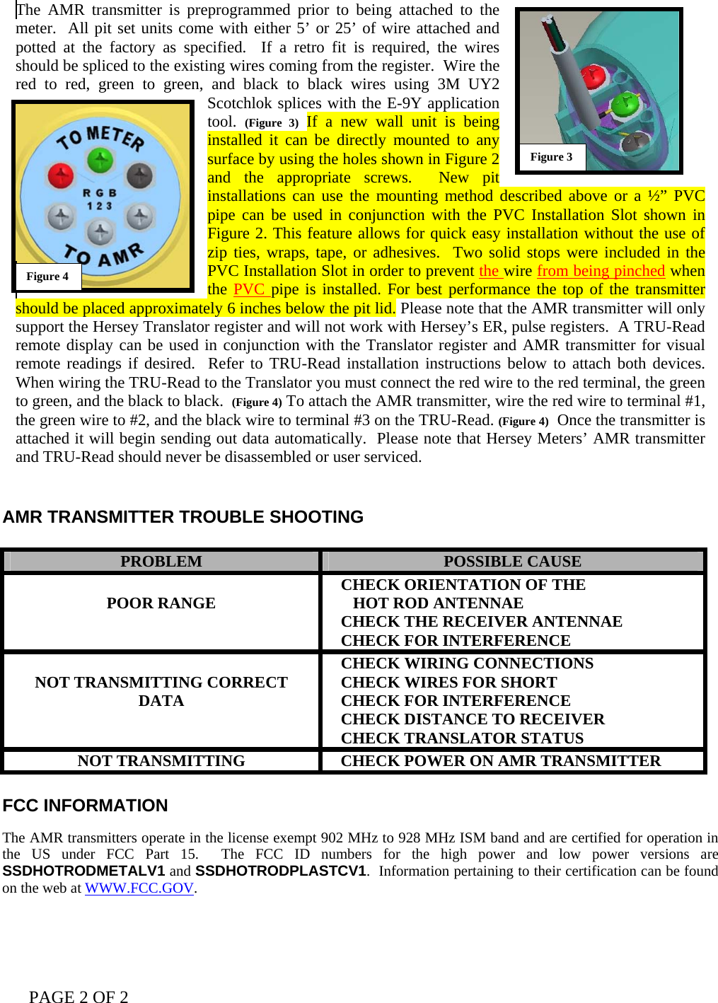 PAGE 2 OF 2   The AMR transmitter is preprogrammed prior to being attached to the meter.  All pit set units come with either 5’ or 25’ of wire attached and potted at the factory as specified.  If a retro fit is required, the wires should be spliced to the existing wires coming from the register.  Wire the red to red, green to green, and black to black wires using 3M UY2 Scotchlok splices with the E-9Y application tool.  (Figure 3) If a new wall unit is being installed it can be directly mounted to any surface by using the holes shown in Figure 2 and the appropriate screws.  New pit installations can use the mounting method described above or a ½” PVC pipe can be used in conjunction with the PVC Installation Slot shown in Figure 2. This feature allows for quick easy installation without the use of zip ties, wraps, tape, or adhesives.  Two solid stops were included in the PVC Installation Slot in order to prevent the wire from being pinched when the PVC pipe is installed. For best performance the top of the transmitter should be placed approximately 6 inches below the pit lid. Please note that the AMR transmitter will only support the Hersey Translator register and will not work with Hersey’s ER, pulse registers.  A TRU-Read remote display can be used in conjunction with the Translator register and AMR transmitter for visual remote readings if desired.  Refer to TRU-Read installation instructions below to attach both devices.  When wiring the TRU-Read to the Translator you must connect the red wire to the red terminal, the green to green, and the black to black.  (Figure 4) To attach the AMR transmitter, wire the red wire to terminal #1, the green wire to #2, and the black wire to terminal #3 on the TRU-Read. (Figure 4)  Once the transmitter is attached it will begin sending out data automatically.  Please note that Hersey Meters’ AMR transmitter and TRU-Read should never be disassembled or user serviced.   AMR TRANSMITTER TROUBLE SHOOTING   PROBLEM  POSSIBLE CAUSE  POOR RANGE     CHECK ORIENTATION OF THE       HOT ROD ANTENNAE    CHECK THE RECEIVER ANTENNAE    CHECK FOR INTERFERENCE  NOT TRANSMITTING CORRECT DATA    CHECK WIRING CONNECTIONS    CHECK WIRES FOR SHORT    CHECK FOR INTERFERENCE    CHECK DISTANCE TO RECEIVER    CHECK TRANSLATOR STATUS NOT TRANSMITTING     CHECK POWER ON AMR TRANSMITTER  FCC INFORMATION   The AMR transmitters operate in the license exempt 902 MHz to 928 MHz ISM band and are certified for operation in the US under FCC Part 15.  The FCC ID numbers for the high power and low power versions are SSDHOTRODMETALV1 and SSDHOTRODPLASTCV1.  Information pertaining to their certification can be found on the web at WWW.FCC.GOV.  Figure 4 Figure 3 