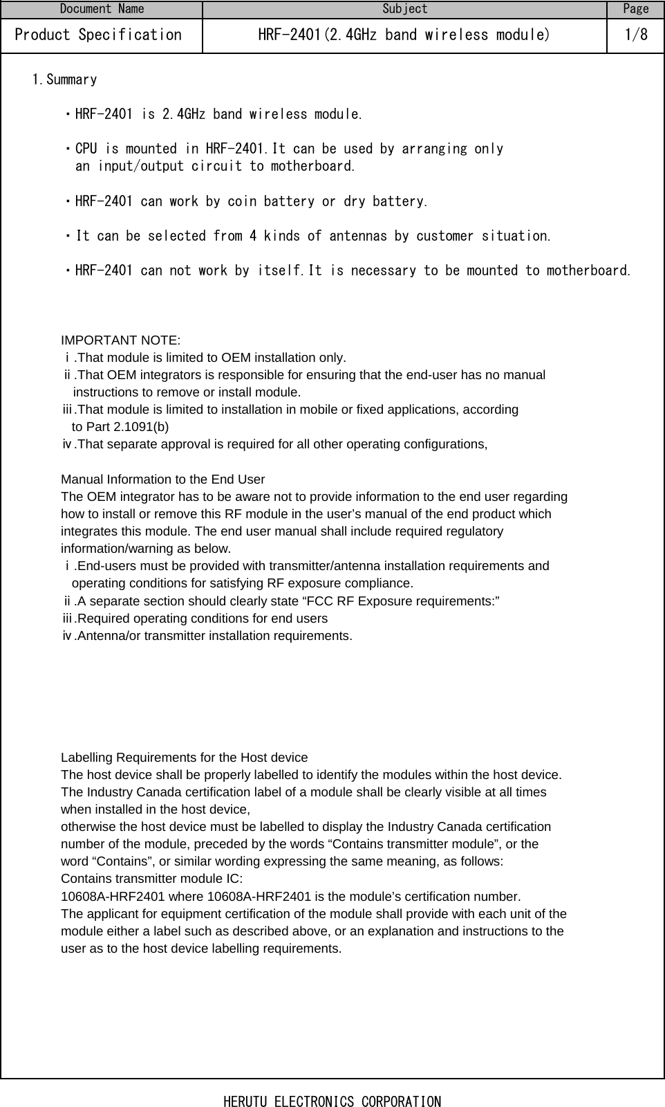 1.Summary・HRF-2401 is 2.4GHz band wireless module.・CPU is mounted in HRF-2401.It can be used by arranging only   an input/output circuit to motherboard.・HRF-2401 can work by coin battery or dry battery.・It can be selected from 4 kinds of antennas by customer situation.・HRF-2401 can not work by itself.It is necessary to be mounted to motherboard.IMPORTANT NOTE:ⅰ.That module is limited to OEM installation only.ⅱ.That OEM integrators is responsible for ensuring that the end-user has no manual　 instructions to remove or install module.ⅲ.That module is limited to installation in mobile or fixed applications, according   to Part 2.1091(b)ⅳ.That separate approval is required for all other operating configurations,Manual Information to the End UserThe OEM integrator has to be aware not to provide information to the end user regardinghow to install or remove this RF module in the user’s manual of the end product whichintegrates this module. The end user manual shall include required regulatoryinformation/warning as below.ⅰ.End-users must be provided with transmitter/antenna installation requirements and   operating conditions for satisfying RF exposure compliance.ⅱ.A separate section should clearly state “FCC RF Exposure requirements:” ⅲ.Required operating conditions for end usersⅳ.Antenna/or transmitter installation requirements.  Labelling Requirements for the Host deviceThe host device shall be properly labelled to identify the modules within the host device. The Industry Canada certification label of a module shall be clearly visible at all times when installed in the host device, otherwise the host device must be labelled to display the Industry Canada certification number of the module, preceded by the words “Contains transmitter module”, or the word “Contains”, or similar wording expressing the same meaning, as follows:Contains transmitter module IC: 10608A-HRF2401 where 10608A-HRF2401 is the module’s certification number.The applicant for equipment certification of the module shall provide with each unit of the module either a label such as described above, or an explanation and instructions to the user as to the host device labelling requirements.HRF-2401(2.4GHz band wireless module)Page1/8SubjectProduct Specification Document NameHERUTU ELECTRONICS CORPORATION