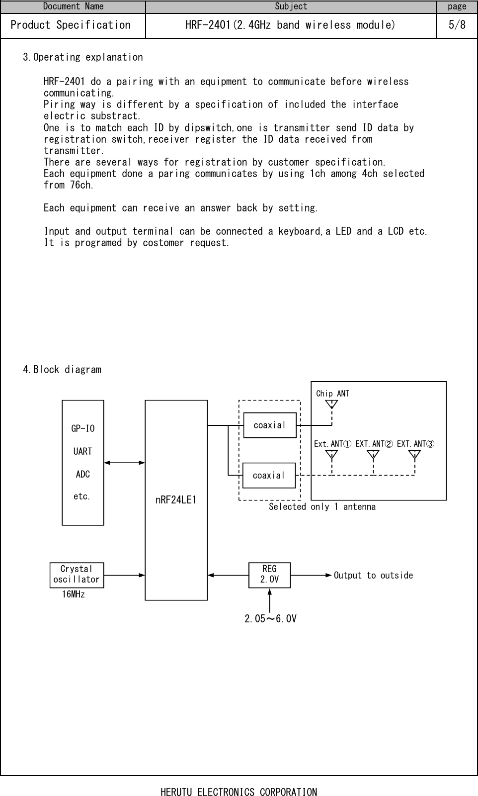 3.Operating explanation4.Block diagramSelected only 1 antenna16MHzHRF-2401 do a pairing with an equipment to communicate before wirelesscommunicating.Piring way is different by a specification of included the interfaceelectric substract.One is to match each ID by dipswitch,one is transmitter send ID data byregistration switch,receiver register the ID data received fromtransmitter.There are several ways for registration by customer specification.Each equipment done a paring communicates by using 1ch among 4ch selectedfrom 76ch.Each equipment can receive an answer back by setting.Input and output terminal can be connected a keyboard,a LED and a LCD etc.It is programed by costomer request.Output to outsideProduct Specification  HRF-2401(2.4GHz band wireless module) 5/8Document Name Subject page2.05～6.0VChip ANTEXT.ANT③EXT.ANT②Ext.ANT①nRF24LE1REG2.0VGP-IOUARTADCetc.Crystal oscillatorcoaxial coaxial HERUTU ELECTRONICS CORPORATION