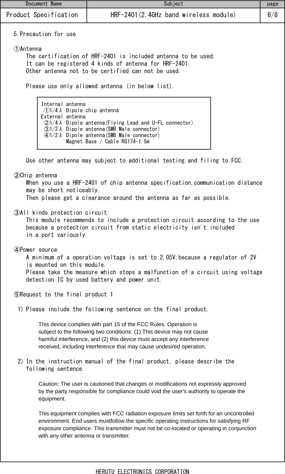 5.Precaution for use①AntennaThe certification of HRF-2401 is included antenna to be used.It can be registered 4 kinds of antenna for HRF-2401.Other antenna not to be certified can not be used.Please use only allowed antenna (in below list).Use other antenna may subject to additional testing and filing to FCC.②Chip antennaWhen you use a HRF-2401 of chip antenna specification,communication distance may be short noticeably. Then please get a clearance around the antenna as far as possible.③All kinds protection circuitThis module recommends to include a protection circuit according to the use because a protection circuit from static electricity isn&apos;t included in a port variously.④Power sourceA minimum of a operation voltage is set to 2.05V,because a regulator of 2Vis mounted on this module.Please take the measure which stops a malfunction of a circuit using voltagedetection IC by used battery and power unit.⑤Request to the final product 11) Please include the following sentence on the final product.This device complies with part 15 of the FCC Rules. Operation is subject to the following two conditions: (1) This device may not causeharmful interference, and (2) this device must accept any interferencereceived, including interference that may cause undesired operation.2) In the instruction manual of the final product, please describe the following sentence.Caution: The user is cautioned that changes or modifications not expressly approvedby the party responsible for compliance could void the user&apos;s authority to operate the equipment.This equipment complies with FCC radiation exposure limits set forth for an uncontrolled environment. End users mustfollow the specific operating instructions for satisfying RF exposure compliance. This transmitter must not be co-located or operating in conjunction with any other antenna or transmitter.pageHRF-2401(2.4GHz band wireless module) 6/8Product Specification Document Name Subject Internal antenna  ①1/4λ Dipole chip antenna External antenna  ②1/4λ Dipole antenna(Flying Lead and U-FL connector)  ③1/2λ Dipole antenna(SMB Male connector)  ④1/2λ Dipole antenna(SMB Male connector)          Magnet Base / Cable:RG174-1.5mHERUTU ELECTRONICS CORPORATION