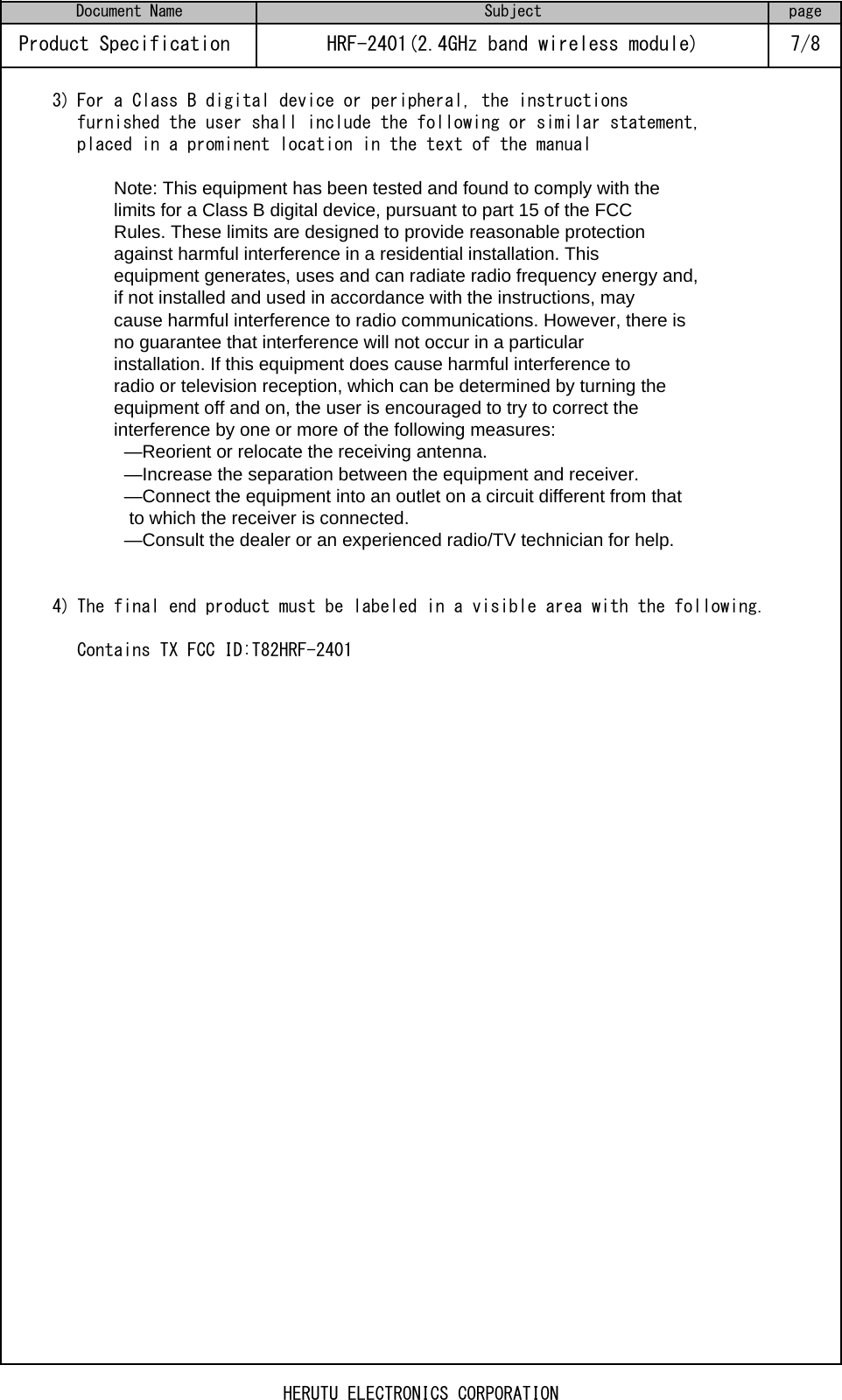 3) For a Class B digital device or peripheral, the instructionsfurnished the user shall include the following or similar statement,placed in a prominent location in the text of the manualNote: This equipment has been tested and found to comply with thelimits for a Class B digital device, pursuant to part 15 of the FCCRules. These limits are designed to provide reasonable protectionagainst harmful interference in a residential installation. Thisequipment generates, uses and can radiate radio frequency energy and,if not installed and used in accordance with the instructions, maycause harmful interference to radio communications. However, there isno guarantee that interference will not occur in a particularinstallation. If this equipment does cause harmful interference toradio or television reception, which can be determined by turning theequipment off and on, the user is encouraged to try to correct theinterference by one or more of the following measures:  —Reorient or relocate the receiving antenna.  —Increase the separation between the equipment and receiver.  —Connect the equipment into an outlet on a circuit different from that   to which the receiver is connected.  —Consult the dealer or an experienced radio/TV technician for help.4) The final end product must be labeled in a visible area with the following.Contains TX FCC ID:T82HRF-2401Document Name Subject pageProduct Specification  HRF-2401(2.4GHz band wireless module) 7/8HERUTU ELECTRONICS CORPORATION