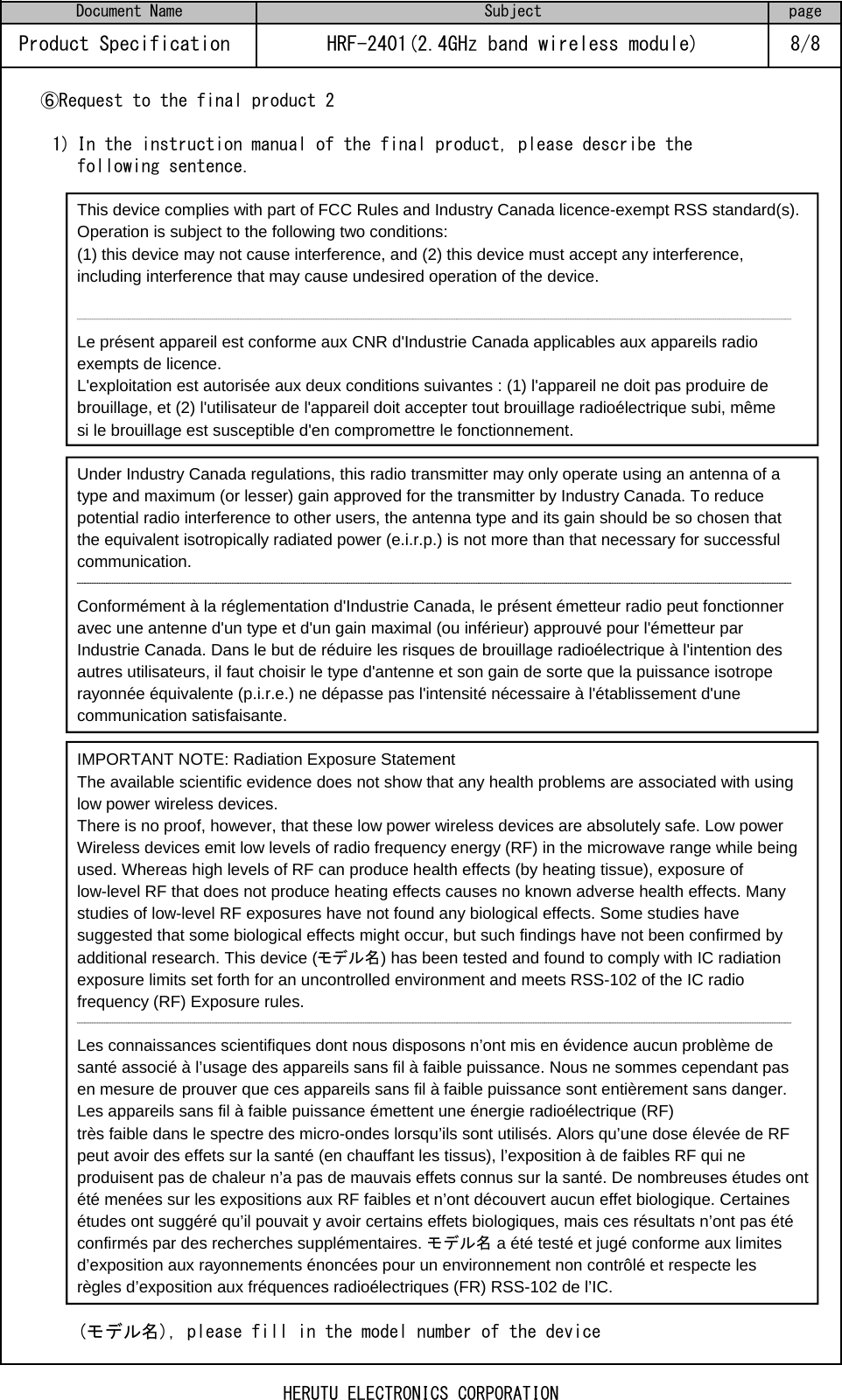 ⑥Request to the final product 21) In the instruction manual of the final product, please describe thefollowing sentence.This device complies with part of FCC Rules and Industry Canada licence-exempt RSS standard(s). Operation is subject to the following two conditions:(1) this device may not cause interference, and (2) this device must accept any interference, including interference that may cause undesired operation of the device.Le présent appareil est conforme aux CNR d&apos;Industrie Canada applicables aux appareils radio exempts de licence.L&apos;exploitation est autorisée aux deux conditions suivantes : (1) l&apos;appareil ne doit pas produire de brouillage, et (2) l&apos;utilisateur de l&apos;appareil doit accepter tout brouillage radioélectrique subi, même si le brouillage est susceptible d&apos;en compromettre le fonctionnement.Under Industry Canada regulations, this radio transmitter may only operate using an antenna of a type and maximum (or lesser) gain approved for the transmitter by Industry Canada. To reduce potential radio interference to other users, the antenna type and its gain should be so chosen that the equivalent isotropically radiated power (e.i.r.p.) is not more than that necessary for successful communication.Conformément à la réglementation d&apos;Industrie Canada, le présent émetteur radio peut fonctionner avec une antenne d&apos;un type et d&apos;un gain maximal (ou inférieur) approuvé pour l&apos;émetteur par Industrie Canada. Dans le but de réduire les risques de brouillage radioélectrique à l&apos;intention des autres utilisateurs, il faut choisir le type d&apos;antenne et son gain de sorte que la puissance isotrope rayonnée équivalente (p.i.r.e.) ne dépasse pas l&apos;intensité nécessaire à l&apos;établissement d&apos;une communication satisfaisante.IMPORTANT NOTE: Radiation Exposure StatementThe available scientific evidence does not show that any health problems are associated with using low power wireless devices.There is no proof, however, that these low power wireless devices are absolutely safe. Low power Wireless devices emit low levels of radio frequency energy (RF) in the microwave range while being used. Whereas high levels of RF can produce health effects (by heating tissue), exposure of low-level RF that does not produce heating effects causes no known adverse health effects. Many studies of low-level RF exposures have not found any biological effects. Some studies have suggested that some biological effects might occur, but such findings have not been confirmed by additional research. This device (モデル名) has been tested and found to comply with IC radiationexposure limits set forth for an uncontrolled environment and meets RSS-102 of the IC radio frequency (RF) Exposure rules.Les connaissances scientifiques dont nous disposons n’ont mis en évidence aucun problème de santé associé à l’usage des appareils sans fil à faible puissance. Nous ne sommes cependant pas en mesure de prouver que ces appareils sans fil à faible puissance sont entièrement sans danger. Les appareils sans fil à faible puissance émettent une énergie radioélectrique (RF)très faible dans le spectre des micro-ondes lorsqu’ils sont utilisés. Alors qu’une dose élevée de RF peut avoir des effets sur la santé (en chauffant les tissus), l’exposition à de faibles RF qui ne produisent pas de chaleur n’a pas de mauvais effets connus sur la santé. De nombreuses études ont été menées sur les expositions aux RF faibles et n’ont découvert aucun effet biologique. Certaines études ont suggéré qu’il pouvait y avoir certains effets biologiques, mais ces résultats n’ont pas étéconfirmés par des recherches supplémentaires. モデル名 a été testé et jugé conforme aux limitesd’exposition aux rayonnements énoncées pour un environnement non contrôlé et respecte les règles d’exposition aux fréquences radioélectriques (FR) RSS-102 de l’IC.(モデル名), please fill in the model number of the deviceDocument Name Subject pageProduct Specification  HRF-2401(2.4GHz band wireless module) 8/8HERUTU ELECTRONICS CORPORATION