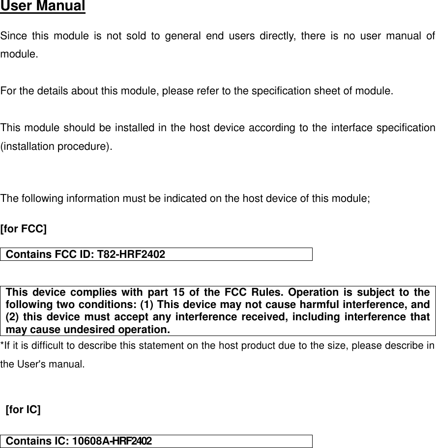   User Manual   Since  this  module  is  not  sold  to  general  end  users  directly,  there  is  no  user  manual  of module.  For the details about this module, please refer to the specification sheet of module.     This module should be installed in the host device according to the interface specification (installation procedure).     The following information must be indicated on the host device of this module;  [for FCC]   Contains FCC ID: T82-HRF2402   This device complies with part 15 of the FCC Rules. Operation is subject to the following two conditions: (1) This device may not cause harmful interference, and (2) this device must accept any interference received, including interference that may cause undesired operation. *If it is difficult to describe this statement on the host product due to the size, please describe in the User&apos;s manual.     [for IC]   Contains IC: 10608A-HRF2402     