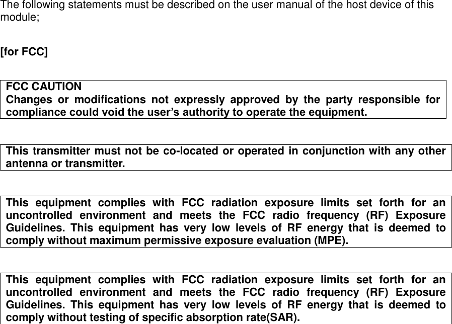  The following statements must be described on the user manual of the host device of this module;  [for FCC]   FCC CAUTION Changes  or  modifications  not  expressly  approved  by  the  party  responsible  for compliance could void the user’s authority to operate the equipment.   This transmitter must not be co-located or operated in conjunction with any other antenna or transmitter.   This  equipment  complies  with  FCC  radiation  exposure  limits  set  forth  for  an uncontrolled  environment  and  meets  the  FCC  radio  frequency  (RF)  Exposure Guidelines.  This  equipment  has  very  low  levels  of  RF  energy  that  is  deemed  to comply without maximum permissive exposure evaluation (MPE).   This  equipment  complies  with  FCC  radiation  exposure  limits  set  forth  for  an uncontrolled  environment  and  meets  the  FCC  radio  frequency  (RF)  Exposure Guidelines.  This  equipment  has  very  low  levels  of  RF  energy  that  is  deemed  to comply without testing of specific absorption rate(SAR).      