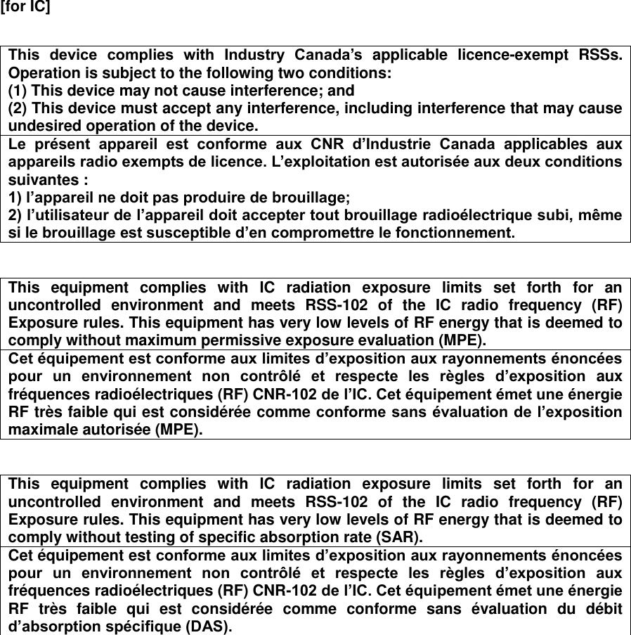 [for IC]    This  device  complies  with  Industry  Canada’s applicable  licence-exempt  RSSs. Operation is subject to the following two conditions: (1) This device may not cause interference; and   (2) This device must accept any interference, including interference that may cause undesired operation of the device. Le  présent  appareil  est  conforme  aux  CNR  d’Industrie  Canada  applicables  aux appareils radio exempts de licence. L’exploitation est autorisée aux deux conditions suivantes : 1) l’appareil ne doit pas produire de brouillage; 2) l’utilisateur de l’appareil doit accepter tout brouillage radioélectrique subi, même si le brouillage est susceptible d’en compromettre le fonctionnement.   This  equipment  complies  with  IC  radiation  exposure  limits  set  forth  for  an uncontrolled  environment  and  meets  RSS-102  of  the  IC  radio  frequency  (RF) Exposure rules. This equipment has very low levels of RF energy that is deemed to comply without maximum permissive exposure evaluation (MPE). Cet équipement est conforme aux limites d’exposition aux rayonnements énoncées pour  un  environnement  non  contrôlé  et  respecte  les  règles  d’exposition  aux fréquences radioélectriques (RF) CNR-102 de l’IC. Cet équipement émet une énergie RF très faible qui est considérée comme conforme sans évaluation de l’exposition maximale autorisée (MPE).   This  equipment  complies  with  IC  radiation  exposure  limits  set  forth  for  an uncontrolled  environment  and  meets  RSS-102  of  the  IC  radio  frequency  (RF) Exposure rules. This equipment has very low levels of RF energy that is deemed to comply without testing of specific absorption rate (SAR). Cet équipement est conforme aux limites d’exposition aux rayonnements énoncées pour  un  environnement  non  contrôlé  et  respecte  les  règles  d’exposition  aux fréquences radioélectriques (RF) CNR-102 de l’IC. Cet équipement émet une énergie RF  très  faible  qui  est  considérée  comme  conforme  sans  évaluation  du  débit d’absorption spécifique (DAS).      