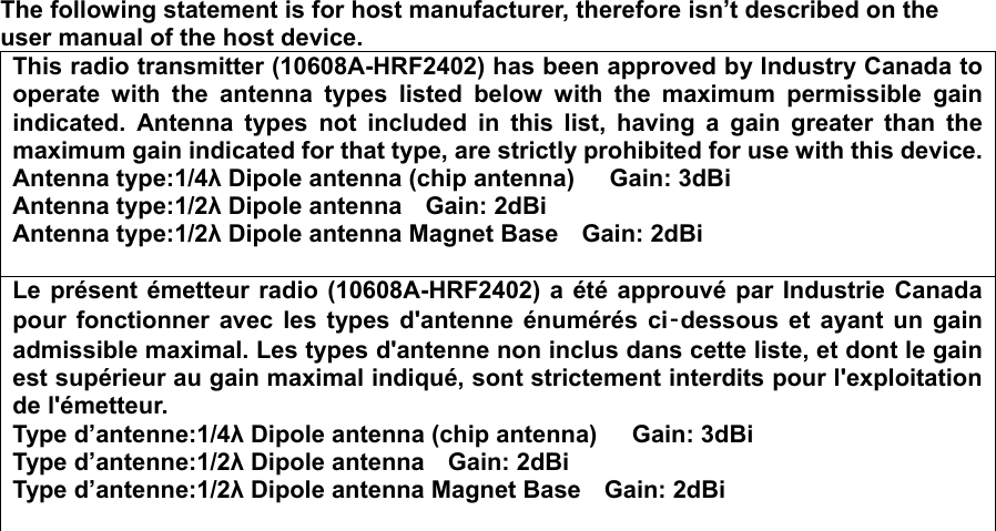  The following statement is for host manufacturer, therefore isn’t described on the user manual of the host device. This radio transmitter (10608A-HRF2402) has been approved by Industry Canada to operate with the antenna types listed below with the maximum permissible gain indicated. Antenna types not included in this list, having a gain greater than the maximum gain indicated for that type, are strictly prohibited for use with this device.Antenna type:1/4λ Dipole antenna (chip antenna)      Gain: 3dBi Antenna type:1/2λ Dipole antenna    Gain: 2dBi Antenna type:1/2λ Dipole antenna Magnet Base    Gain: 2dBi  Le présent émetteur radio (10608A-HRF2402) a été approuvé par Industrie Canada pour fonctionner avec les types d&apos;antenne énumérés ci‑dessous et ayant un gain admissible maximal. Les types d&apos;antenne non inclus dans cette liste, et dont le gain est supérieur au gain maximal indiqué, sont strictement interdits pour l&apos;exploitation de l&apos;émetteur. Type d’antenne:1/4λ Dipole antenna (chip antenna)      Gain: 3dBi Type d’antenne:1/2λ Dipole antenna    Gain: 2dBi Type d’antenne:1/2λ Dipole antenna Magnet Base    Gain: 2dBi   