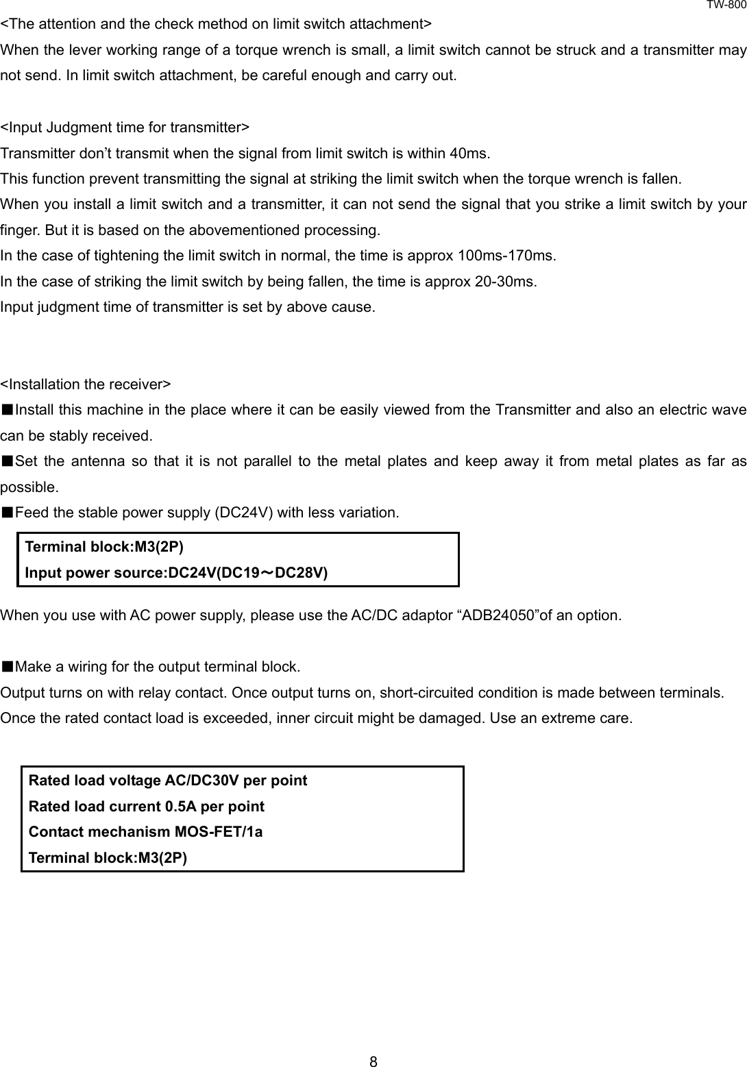 TW-800 8  &lt;The attention and the check method on limit switch attachment&gt; When the lever working range of a torque wrench is small, a limit switch cannot be struck and a transmitter may not send. In limit switch attachment, be careful enough and carry out.  &lt;Input Judgment time for transmitter&gt; Transmitter don’t transmit when the signal from limit switch is within 40ms. This function prevent transmitting the signal at striking the limit switch when the torque wrench is fallen. When you install a limit switch and a transmitter, it can not send the signal that you strike a limit switch by your finger. But it is based on the abovementioned processing. In the case of tightening the limit switch in normal, the time is approx 100ms-170ms. In the case of striking the limit switch by being fallen, the time is approx 20-30ms. Input judgment time of transmitter is set by above cause.   &lt;Installation the receiver&gt; ■Install this machine in the place where it can be easily viewed from the Transmitter and also an electric wave can be stably received. ■Set the antenna so that it is not parallel to the metal plates and keep away it from metal plates as far as possible. ■Feed the stable power supply (DC24V) with less variation.      When you use with AC power supply, please use the AC/DC adaptor “ADB24050”of an option.  ■Make a wiring for the output terminal block. Output turns on with relay contact. Once output turns on, short-circuited condition is made between terminals.   Once the rated contact load is exceeded, inner circuit might be damaged. Use an extreme care.               Terminal block:M3(2P) Input power source:DC24V(DC19～DC28V) Rated load voltage AC/DC30V per point Rated load current 0.5A per point Contact mechanism MOS-FET/1a Terminal block:M3(2P) 