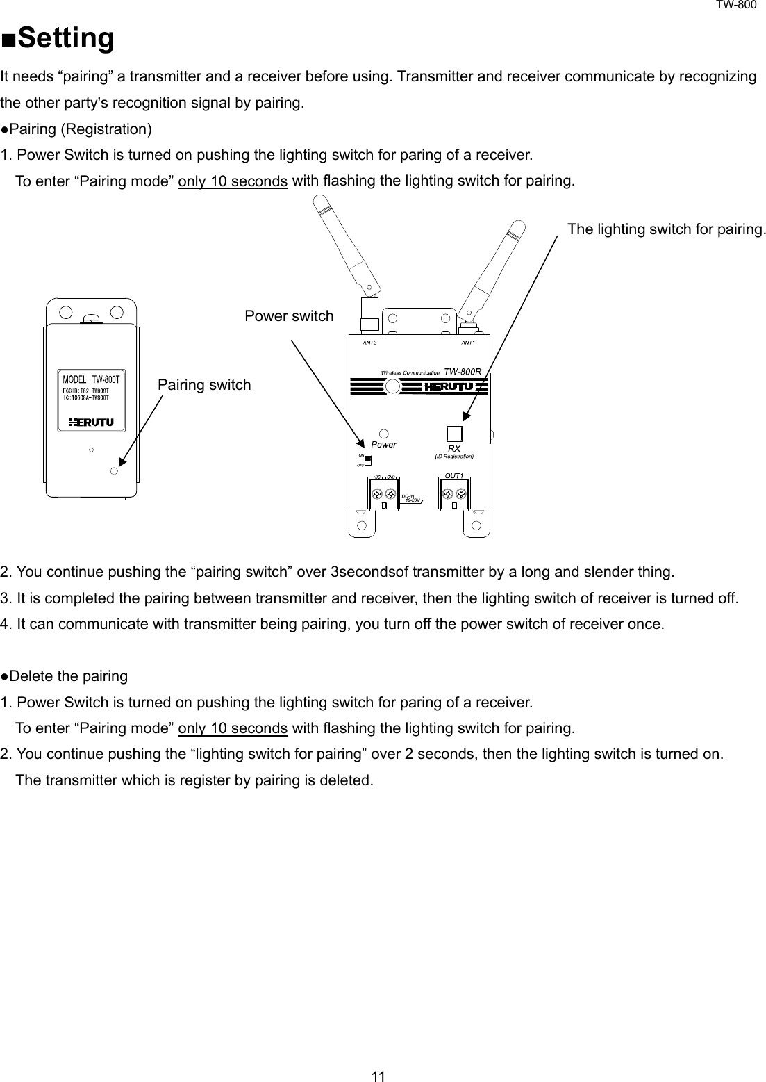 TW-800 11  ■Setting It needs “pairing” a transmitter and a receiver before using. Transmitter and receiver communicate by recognizing the other party&apos;s recognition signal by pairing. ●Pairing (Registration) 1. Power Switch is turned on pushing the lighting switch for paring of a receiver. To enter “Pairing mode” only 10 seconds with flashing the lighting switch for pairing.               2. You continue pushing the “pairing switch” over 3secondsof transmitter by a long and slender thing. 3. It is completed the pairing between transmitter and receiver, then the lighting switch of receiver is turned off. 4. It can communicate with transmitter being pairing, you turn off the power switch of receiver once.  ●Delete the pairing 1. Power Switch is turned on pushing the lighting switch for paring of a receiver. To enter “Pairing mode” only 10 seconds with flashing the lighting switch for pairing. 2. You continue pushing the “lighting switch for pairing” over 2 seconds, then the lighting switch is turned on.     The transmitter which is register by pairing is deleted.           The lighting switch for pairing.Power switch Pairing switch 