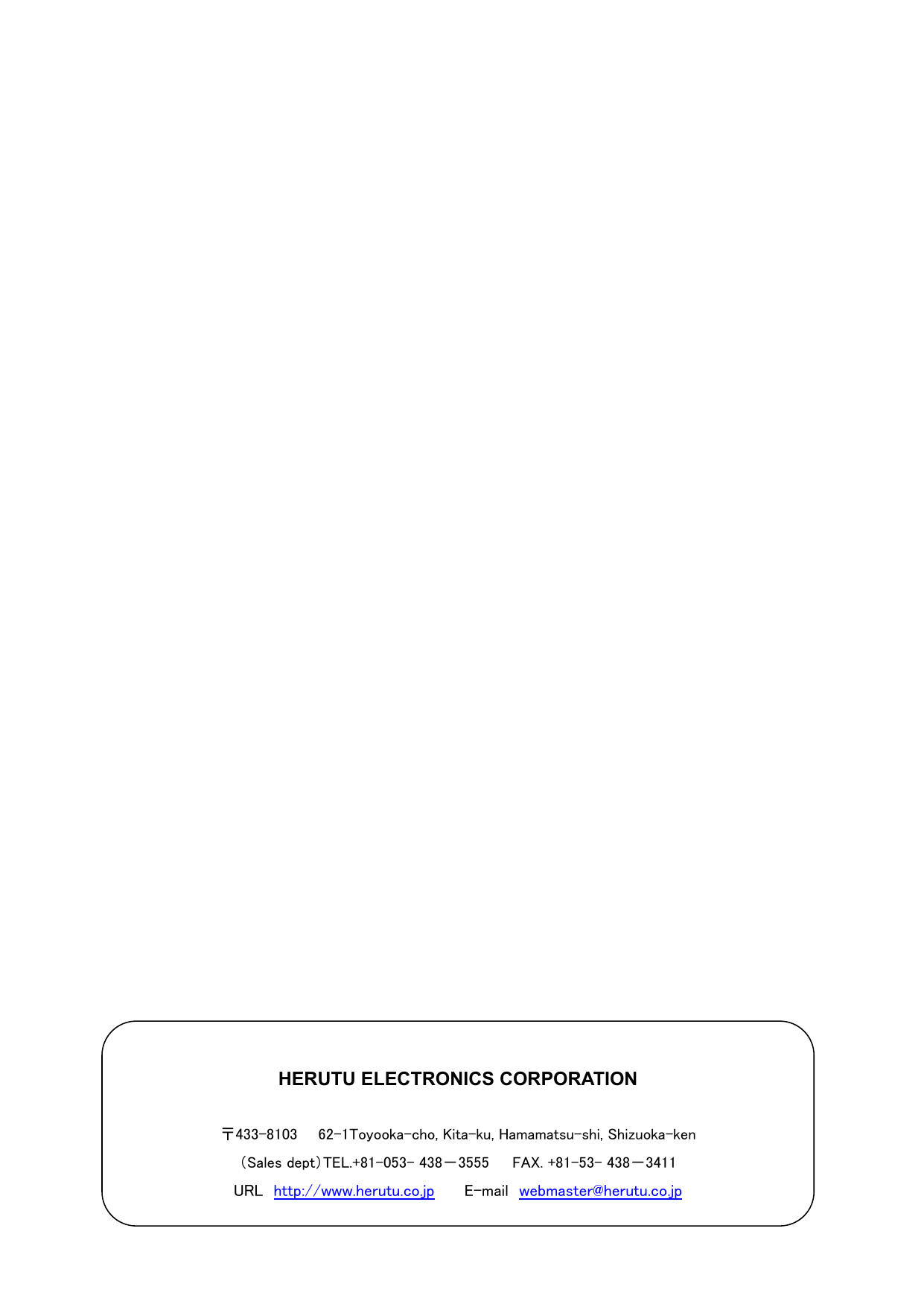                                           HERUTU ELECTRONICS CORPORATION  〒433-8103    62-1Toyooka-cho, Kita-ku, Hamamatsu-shi, Shizuoka-ken （Sales dept）TEL.+81-053- 438－3555      FAX. +81-53- 438－3411 URL  http://www.herutu.co.jp   E-mail webmaster@herutu.co.jp 