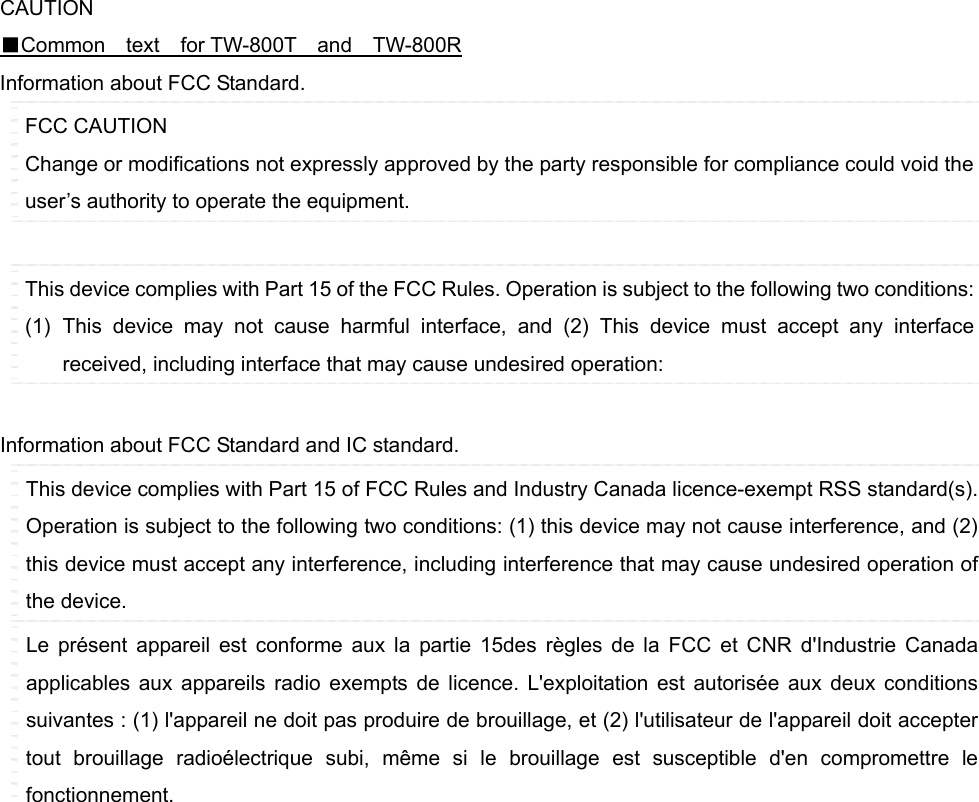   CAUTION ■Common  text  for TW-800T  and  TW-800R Information about FCC Standard. FCC CAUTION Change or modifications not expressly approved by the party responsible for compliance could void the user’s authority to operate the equipment.  This device complies with Part 15 of the FCC Rules. Operation is subject to the following two conditions: (1) This device may not cause harmful interface, and (2) This device must accept any interface received, including interface that may cause undesired operation:    Information about FCC Standard and IC standard. This device complies with Part 15 of FCC Rules and Industry Canada licence-exempt RSS standard(s). Operation is subject to the following two conditions: (1) this device may not cause interference, and (2) this device must accept any interference, including interference that may cause undesired operation of the device. Le présent appareil est conforme aux la partie 15des règles de la FCC et CNR d&apos;Industrie Canada applicables aux appareils radio exempts de licence. L&apos;exploitation est autorisée aux deux conditions suivantes : (1) l&apos;appareil ne doit pas produire de brouillage, et (2) l&apos;utilisateur de l&apos;appareil doit accepter tout brouillage radioélectrique subi, même si le brouillage est susceptible d&apos;en compromettre le fonctionnement.                   