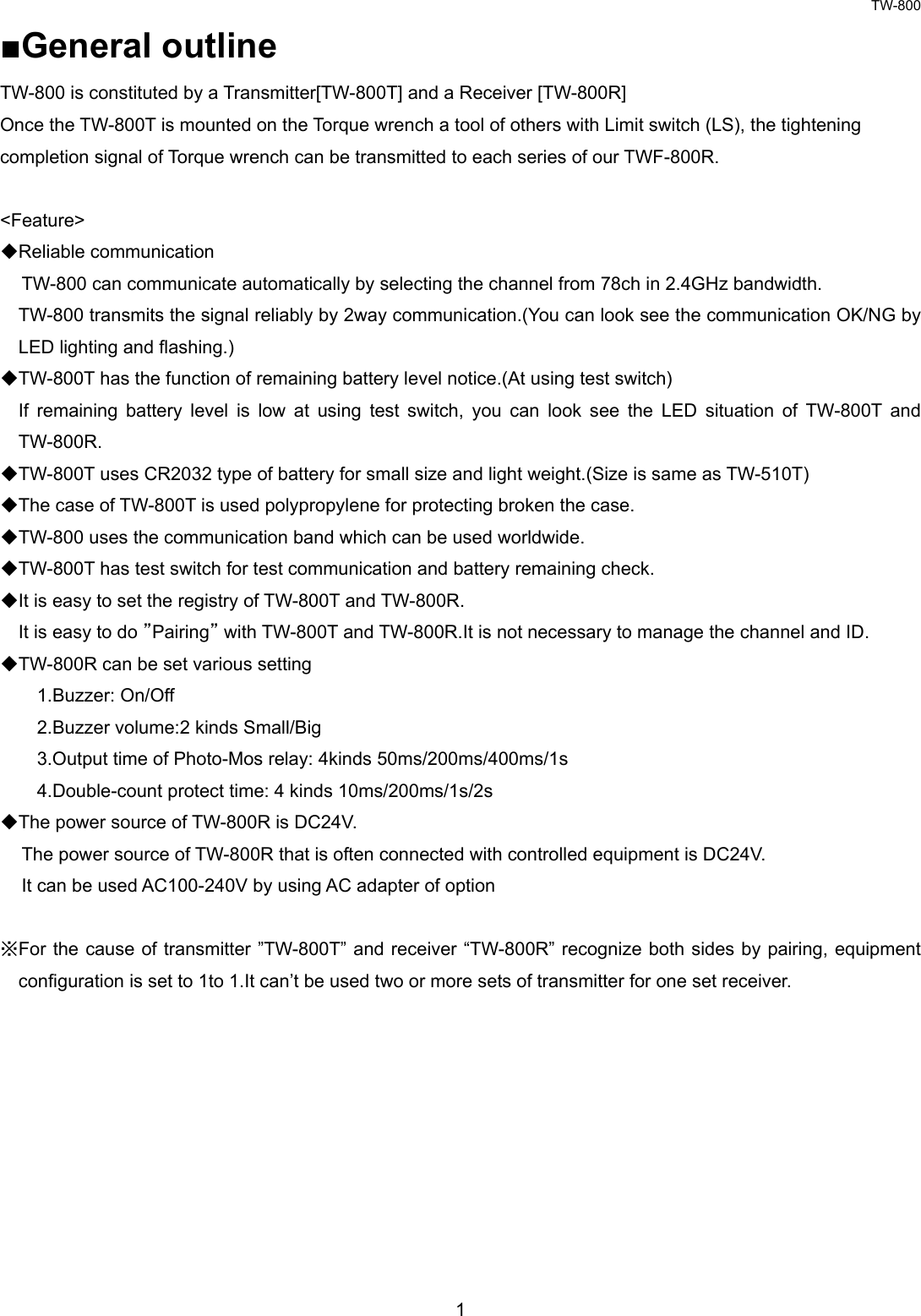 TW-800 1  ■General outline TW-800 is constituted by a Transmitter[TW-800T] and a Receiver [TW-800R] Once the TW-800T is mounted on the Torque wrench a tool of others with Limit switch (LS), the tightening   completion signal of Torque wrench can be transmitted to each series of our TWF-800R.  &lt;Feature&gt; ◆Reliable communication    TW-800 can communicate automatically by selecting the channel from 78ch in 2.4GHz bandwidth. TW-800 transmits the signal reliably by 2way communication.(You can look see the communication OK/NG by LED lighting and flashing.) ◆TW-800T has the function of remaining battery level notice.(At using test switch) If remaining battery level is low at using test switch, you can look see the LED situation of TW-800T and TW-800R. ◆TW-800T uses CR2032 type of battery for small size and light weight.(Size is same as TW-510T) ◆The case of TW-800T is used polypropylene for protecting broken the case.   ◆TW-800 uses the communication band which can be used worldwide. ◆TW-800T has test switch for test communication and battery remaining check.   ◆It is easy to set the registry of TW-800T and TW-800R. It is easy to do ”Pairing” with TW-800T and TW-800R.It is not necessary to manage the channel and ID. ◆TW-800R can be set various setting 1.Buzzer: On/Off 2.Buzzer volume:2 kinds Small/Big 3.Output time of Photo-Mos relay: 4kinds 50ms/200ms/400ms/1s   4.Double-count protect time: 4 kinds 10ms/200ms/1s/2s ◆The power source of TW-800R is DC24V. The power source of TW-800R that is often connected with controlled equipment is DC24V. It can be used AC100-240V by using AC adapter of option  ※For the cause of transmitter ”TW-800T” and receiver “TW-800R” recognize both sides by pairing, equipment configuration is set to 1to 1.It can’t be used two or more sets of transmitter for one set receiver.          