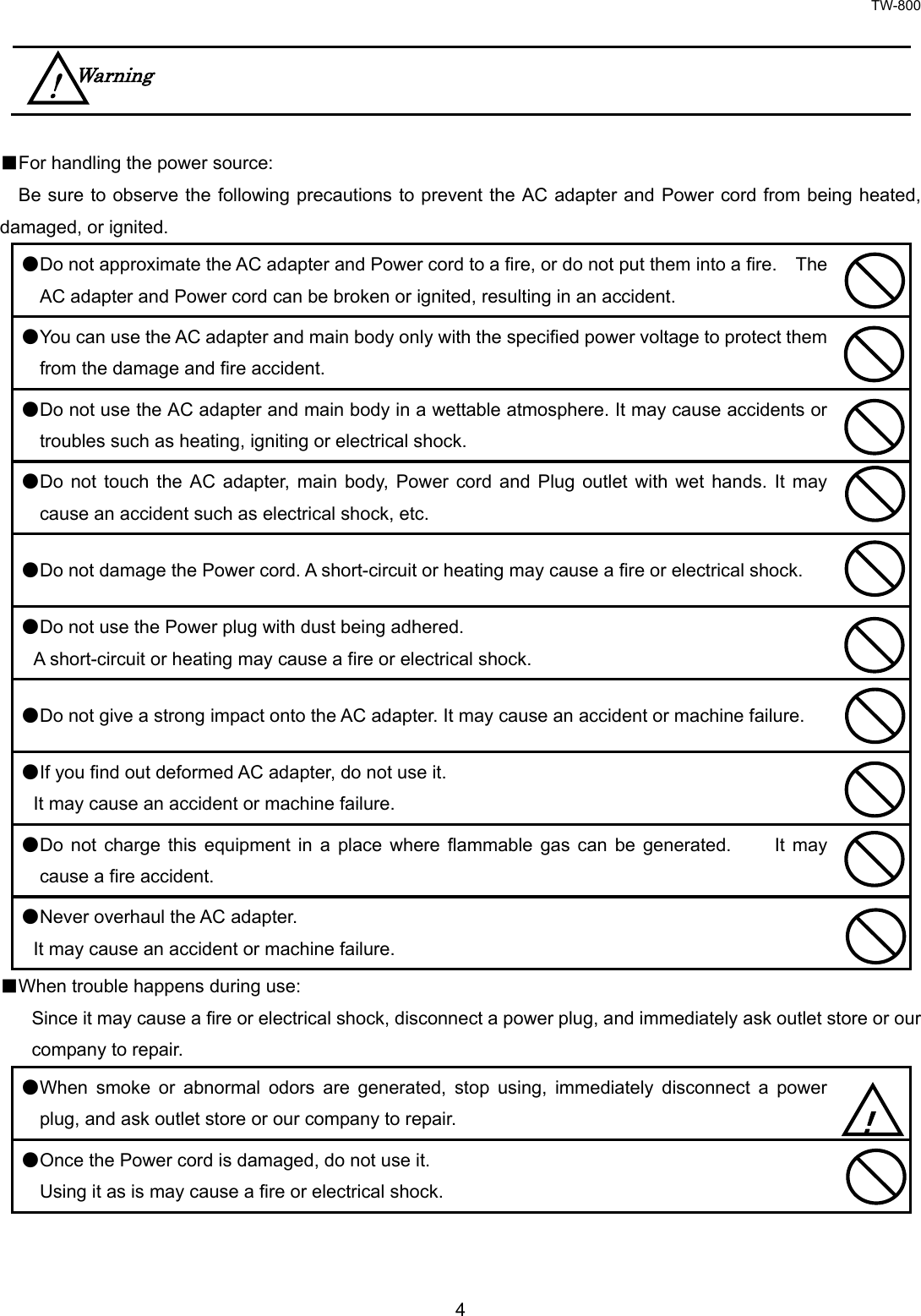 TW-800 4      ■For handling the power source:    Be sure to observe the following precautions to prevent the AC adapter and Power cord from being heated, damaged, or ignited.   ●Do not approximate the AC adapter and Power cord to a fire, or do not put them into a fire.    The AC adapter and Power cord can be broken or ignited, resulting in an accident.  ●You can use the AC adapter and main body only with the specified power voltage to protect them from the damage and fire accident.  ●Do not use the AC adapter and main body in a wettable atmosphere. It may cause accidents or troubles such as heating, igniting or electrical shock.  ●Do not touch the AC adapter, main body, Power cord and Plug outlet with wet hands. It may cause an accident such as electrical shock, etc.  ●Do not damage the Power cord. A short-circuit or heating may cause a fire or electrical shock.  ●Do not use the Power plug with dust being adhered.  A short-circuit or heating may cause a fire or electrical shock.  ●Do not give a strong impact onto the AC adapter. It may cause an accident or machine failure.  ●If you find out deformed AC adapter, do not use it.  It may cause an accident or machine failure.  ●Do not charge this equipment in a place where flammable gas can be generated.    It may cause a fire accident.  ●Never overhaul the AC adapter.  It may cause an accident or machine failure.  ■When trouble happens during use:     Since it may cause a fire or electrical shock, disconnect a power plug, and immediately ask outlet store or our company to repair.     ●When smoke or abnormal odors are generated, stop using, immediately disconnect a power plug, and ask outlet store or our company to repair.  ●Once the Power cord is damaged, do not use it.   Using it as is may cause a fire or electrical shock.  ！ Warning ! 