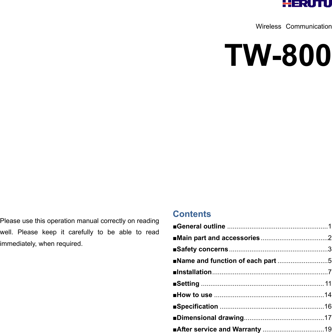    Wireless Communication TW-800             Please use this operation manual correctly on reading well. Please keep it carefully to be able to read immediately, when required.                Contents ■General outline ...................................................... 1 ■Main part and accessories .................................... 2 ■Safety concerns ..................................................... 3 ■Name and function of each part ........................... 5 ■Installation .............................................................. 7 ■Setting .................................................................. 11 ■How to use ........................................................... 14 ■Specification ........................................................ 16 ■Dimensional drawing ........................................... 17 ■After service and Warranty ................................. 19        