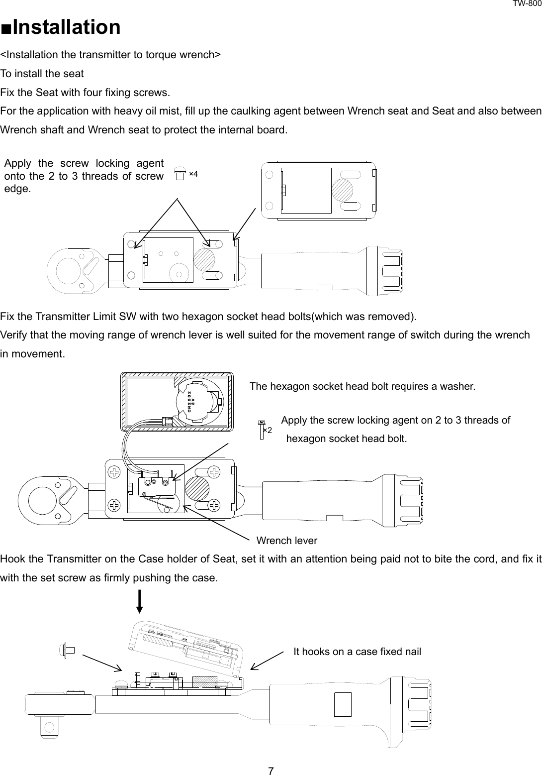 TW-800 7  ■Installation &lt;Installation the transmitter to torque wrench&gt; To install the seat Fix the Seat with four fixing screws.   For the application with heavy oil mist, fill up the caulking agent between Wrench seat and Seat and also between   Wrench shaft and Wrench seat to protect the internal board.            Fix the Transmitter Limit SW with two hexagon socket head bolts(which was removed). Verify that the moving range of wrench lever is well suited for the movement range of switch during the wrench   in movement.             Hook the Transmitter on the Case holder of Seat, set it with an attention being paid not to bite the cord, and fix it with the set screw as firmly pushing the case.          Apply the screw locking agent on 2 to 3 threads of hexagon socket head bolt.   Wrench lever Apply the screw locking agent onto the 2 to 3 threads of screw edge. The hexagon socket head bolt requires a washer. It hooks on a case fixed nail ×4 ×2 