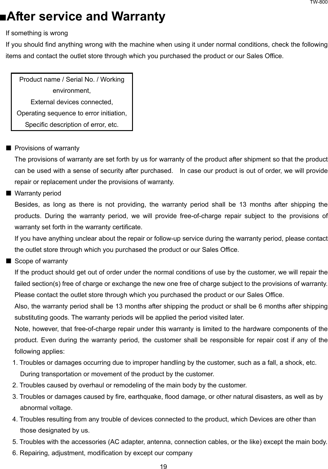 TW-800 19  ■After service and Warranty If something is wrong If you should find anything wrong with the machine when using it under normal conditions, check the following items and contact the outlet store through which you purchased the product or our Sales Office.  Product name / Serial No. / Working environment, External devices connected, Operating sequence to error initiation, Specific description of error, etc.    Provisions of warranty The provisions of warranty are set forth by us for warranty of the product after shipment so that the product can be used with a sense of security after purchased.    In case our product is out of order, we will provide repair or replacement under the provisions of warranty.  Warranty period Besides, as long as there is not providing, the warranty period shall be 13 months after shipping the products. During the warranty period, we will provide free-of-charge repair subject to the provisions of warranty set forth in the warranty certificate.   If you have anything unclear about the repair or follow-up service during the warranty period, please contact the outlet store through which you purchased the product or our Sales Office.   Scope of warranty If the product should get out of order under the normal conditions of use by the customer, we will repair the failed section(s) free of charge or exchange the new one free of charge subject to the provisions of warranty.   Please contact the outlet store through which you purchased the product or our Sales Office.     Also, the warranty period shall be 13 months after shipping the product or shall be 6 months after shipping substituting goods. The warranty periods will be applied the period visited later.   Note, however, that free-of-charge repair under this warranty is limited to the hardware components of the product. Even during the warranty period, the customer shall be responsible for repair cost if any of the following applies: 1. Troubles or damages occurring due to improper handling by the customer, such as a fall, a shock, etc.   During transportation or movement of the product by the customer. 2. Troubles caused by overhaul or remodeling of the main body by the customer. 3. Troubles or damages caused by fire, earthquake, flood damage, or other natural disasters, as well as by   abnormal voltage. 4. Troubles resulting from any trouble of devices connected to the product, which Devices are other than   those designated by us. 5. Troubles with the accessories (AC adapter, antenna, connection cables, or the like) except the main body. 6. Repairing, adjustment, modification by except our company   