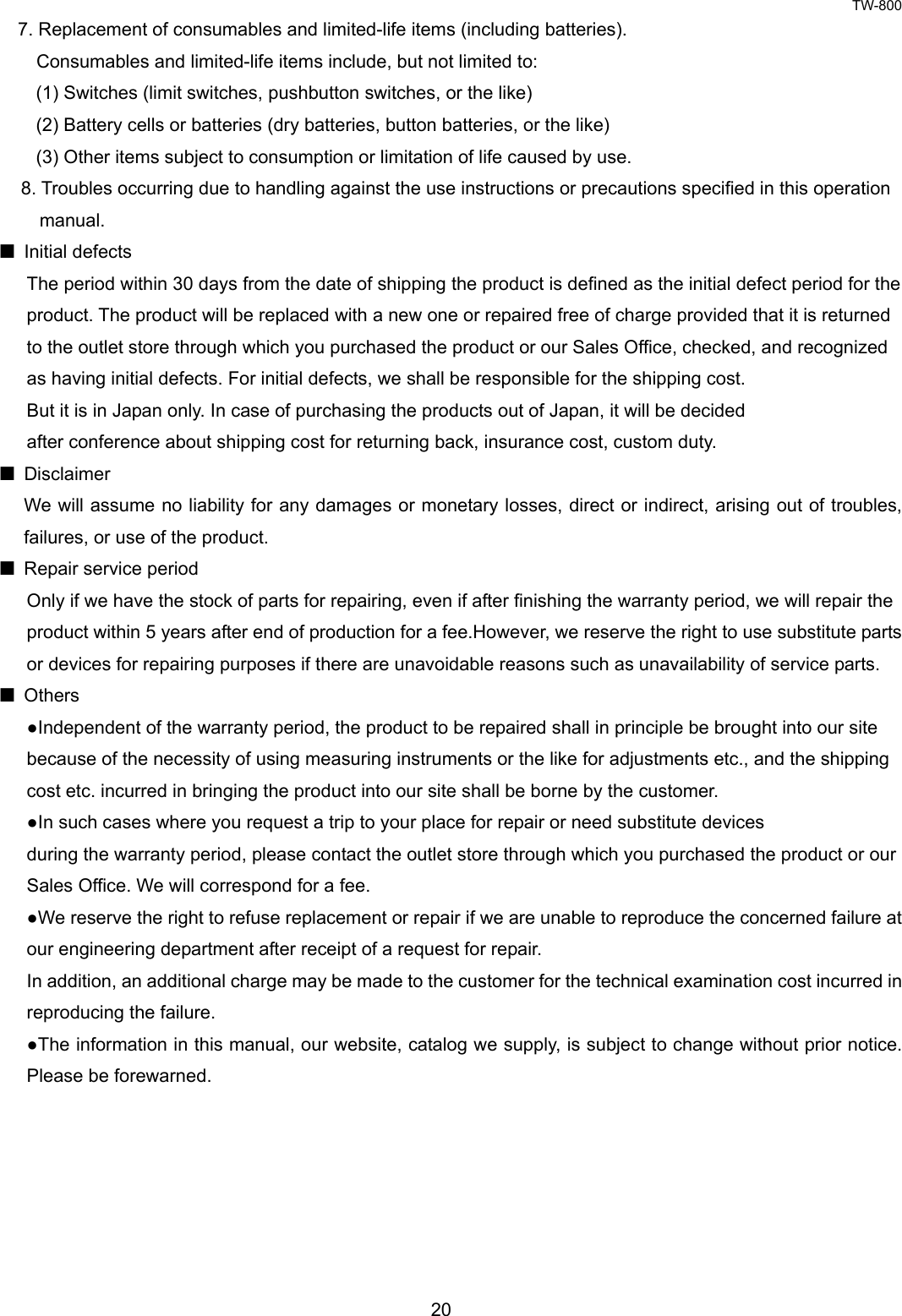 TW-800 20  7. Replacement of consumables and limited-life items (including batteries). Consumables and limited-life items include, but not limited to: (1) Switches (limit switches, pushbutton switches, or the like) (2) Battery cells or batteries (dry batteries, button batteries, or the like) (3) Other items subject to consumption or limitation of life caused by use. 8. Troubles occurring due to handling against the use instructions or precautions specified in this operation   manual.  Initial defects The period within 30 days from the date of shipping the product is defined as the initial defect period for the   product. The product will be replaced with a new one or repaired free of charge provided that it is returned   to the outlet store through which you purchased the product or our Sales Office, checked, and recognized   as having initial defects. For initial defects, we shall be responsible for the shipping cost. But it is in Japan only. In case of purchasing the products out of Japan, it will be decided   after conference about shipping cost for returning back, insurance cost, custom duty.  Disclaimer We will assume no liability for any damages or monetary losses, direct or indirect, arising out of troubles, failures, or use of the product.     Repair service period Only if we have the stock of parts for repairing, even if after finishing the warranty period, we will repair the   product within 5 years after end of production for a fee.However, we reserve the right to use substitute parts   or devices for repairing purposes if there are unavoidable reasons such as unavailability of service parts.  Others ●Independent of the warranty period, the product to be repaired shall in principle be brought into our site   because of the necessity of using measuring instruments or the like for adjustments etc., and the shipping   cost etc. incurred in bringing the product into our site shall be borne by the customer. ●In such cases where you request a trip to your place for repair or need substitute devices   during the warranty period, please contact the outlet store through which you purchased the product or our   Sales Office. We will correspond for a fee. ●We reserve the right to refuse replacement or repair if we are unable to reproduce the concerned failure at   our engineering department after receipt of a request for repair.   In addition, an additional charge may be made to the customer for the technical examination cost incurred in   reproducing the failure. ●The information in this manual, our website, catalog we supply, is subject to change without prior notice. Please be forewarned.      