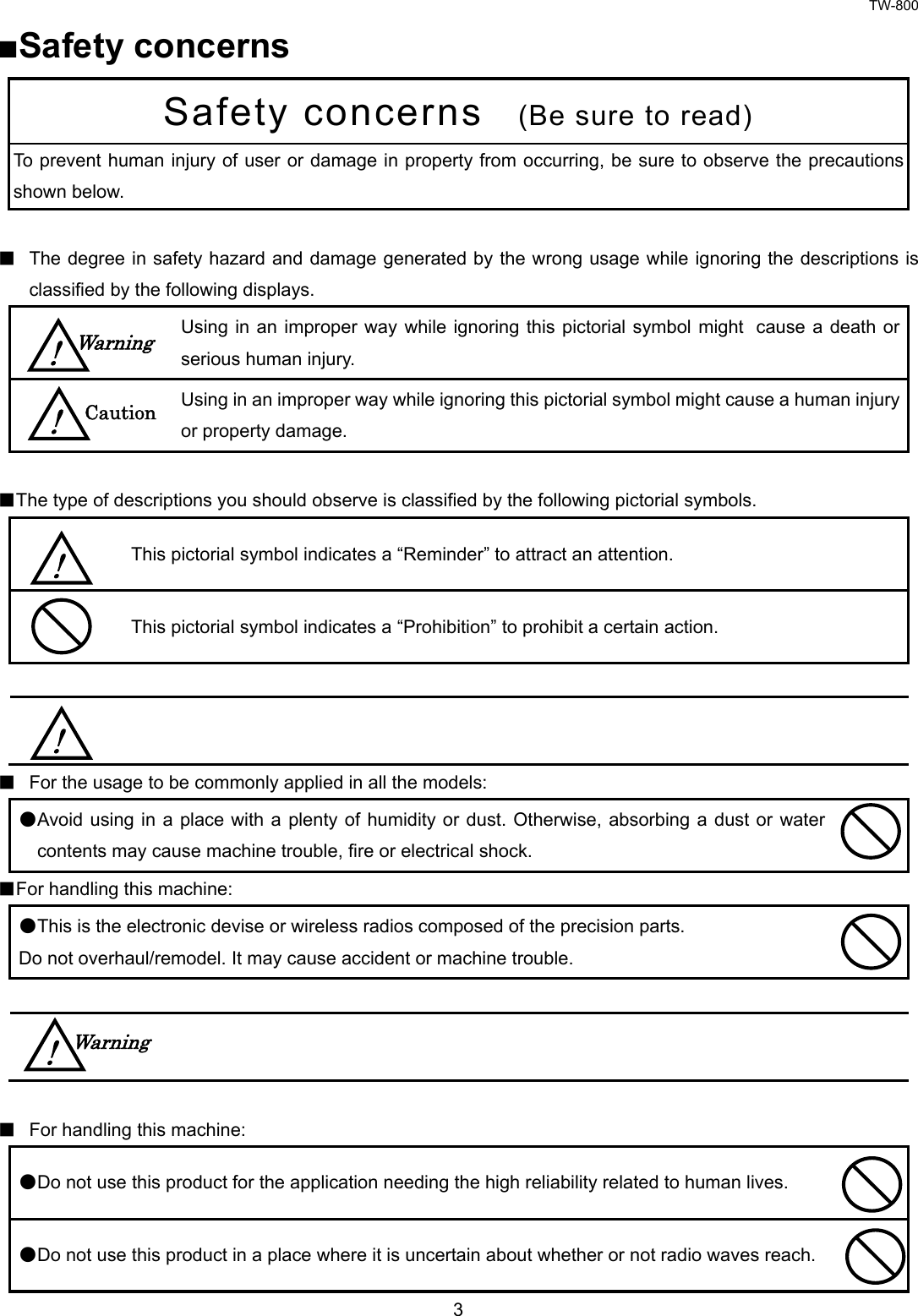 TW-800 3  ■Safety concerns Safety concerns   (Be sure to read) To prevent human injury of user or damage in property from occurring, be sure to observe the precautionsshown below.    ■ The degree in safety hazard and damage generated by the wrong usage while ignoring the descriptions is classified by the following displays.  Using in an improper way while ignoring this pictorial symbol might cause a death or serious human injury.  Using in an improper way while ignoring this pictorial symbol might cause a human injury or property damage.  ■The type of descriptions you should observe is classified by the following pictorial symbols.    This pictorial symbol indicates a “Reminder” to attract an attention.  This pictorial symbol indicates a “Prohibition” to prohibit a certain action.      ■ For the usage to be commonly applied in all the models:   ●Avoid using in a place with a plenty of humidity or dust. Otherwise, absorbing a dust or water contents may cause machine trouble, fire or electrical shock.  ■For handling this machine:   ●This is the electronic devise or wireless radios composed of the precision parts.   Do not overhaul/remodel. It may cause accident or machine trouble.      ■ For handling this machine:   ●Do not use this product for the application needing the high reliability related to human lives.    ●Do not use this product in a place where it is uncertain about whether or not radio waves reach.   Warning !  Caution ! ! !  Warning ! 
