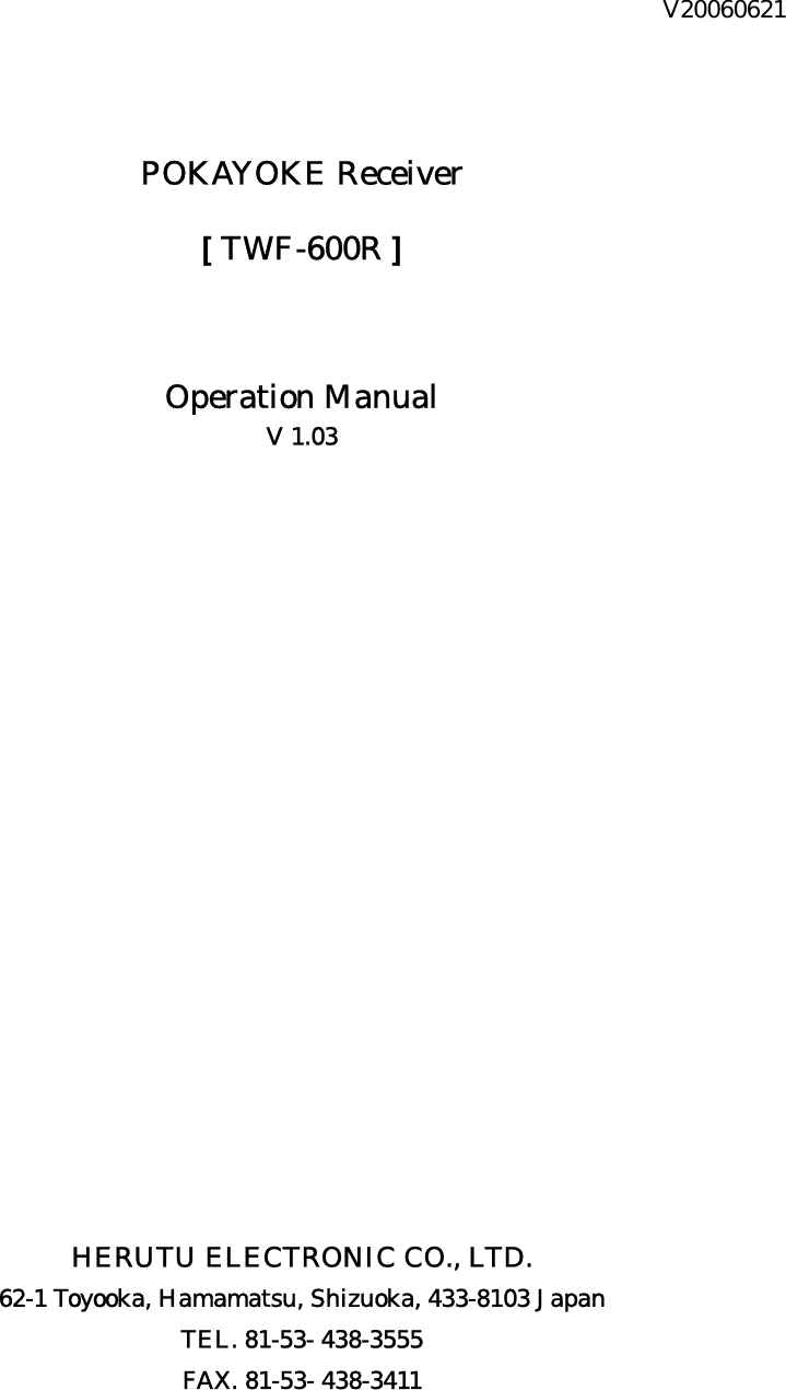 V20060621    POKAYOKE Receiver  [ TWF-600R ]    Operation Manual V 1.03                    HERUTU ELECTRONIC CO., LTD.   62-1 Toyooka, Hamamatsu, Shizuoka, 433-8103 Japan   TEL. 81-53- 438-3555 FAX. 81-53- 438-3411