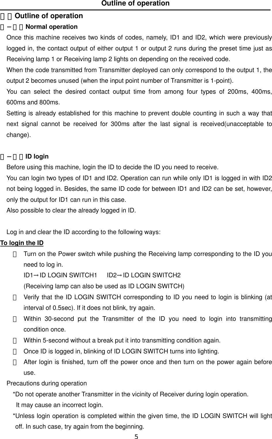   5  Outline of operation ４．Outline of operation ４−１．Normal operation  Once this machine receives two kinds of codes, namely, ID1 and ID2, which were previously logged in, the contact output of either output 1 or output 2 runs during the preset time just as Receiving lamp 1 or Receiving lamp 2 lights on depending on the received code.   When the code transmitted from Transmitter deployed can only correspond to the output 1, the output 2 becomes unused (when the input point number of Transmitter is 1-point).    You can select the desired contact output time from among four types of 200ms, 400ms, 600ms and 800ms.   Setting is already established for this machine to prevent double counting in such a way that next signal cannot be received for 300ms after the last signal is received(unacceptable to change).    ４−２．ID login  Before using this machine, login the ID to decide the ID you need to receive.    You can login two types of ID1 and ID2. Operation can run while only ID1 is logged in with ID2 not being logged in. Besides, the same ID code for between ID1 and ID2 can be set, however, only the output for ID1 can run in this case.   Also possible to clear the already logged in ID.     Log in and clear the ID according to the following ways:     To login the ID ①  Turn on the Power switch while pushing the Receiving lamp corresponding to the ID you need to log in. ID1→ID LOGIN SWITCH1   ID2→ID LOGIN SWITCH2 (Receiving lamp can also be used as ID LOGIN SWITCH) ②  Verify that the ID LOGIN SWITCH corresponding to ID you need to login is blinking (at interval of 0.5sec). If it does not blink, try again.   ③  Within 30-second put the Transmitter of the ID you need to login into transmitting condition once.   ④  Within 5-second without a break put it into transmitting condition again.   ⑤  Once ID is logged in, blinking of ID LOGIN SWITCH turns into lighting.   ⑥  After login is finished, turn off the power once and then turn on the power again before use.   Precautions during operation   *Do not operate another Transmitter in the vicinity of Receiver during login operation.       It may cause an incorrect login.     *Unless login operation is completed within the given time, the ID LOGIN SWITCH will light off. In such case, try again from the beginning.   