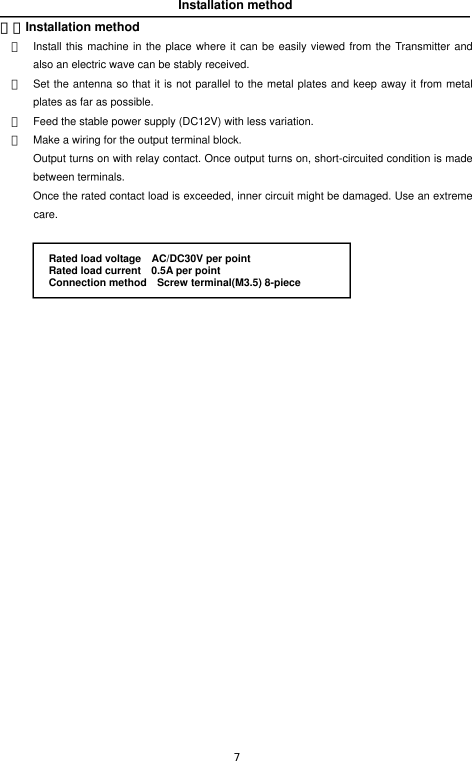   7  Installation method ５．Installation method ①  Install this machine in the place where it can be easily viewed from the Transmitter and also an electric wave can be stably received. ②  Set the antenna so that it is not parallel to the metal plates and keep away it from metal plates as far as possible. ③  Feed the stable power supply (DC12V) with less variation.   ④  Make a wiring for the output terminal block. Output turns on with relay contact. Once output turns on, short-circuited condition is made between terminals.   Once the rated contact load is exceeded, inner circuit might be damaged. Use an extreme care.   Rated load voltage    AC/DC30V per point Rated load current    0.5A per point Connection method    Screw terminal(M3.5) 8-piece                         