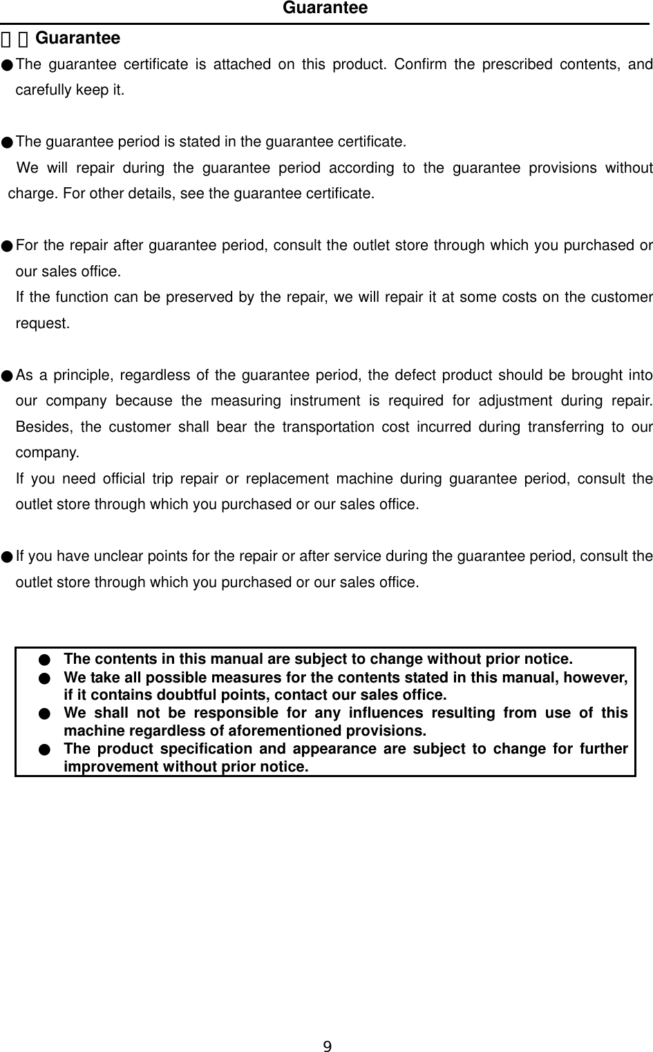   9  Guarantee ７．Guarantee  ●The guarantee certificate is attached on this product. Confirm the prescribed contents, and carefully keep it.    ●The guarantee period is stated in the guarantee certificate.  We will repair during the guarantee period according to the guarantee provisions without charge. For other details, see the guarantee certificate.    ●For the repair after guarantee period, consult the outlet store through which you purchased or our sales office.  If the function can be preserved by the repair, we will repair it at some costs on the customer request.   ●As a principle, regardless of the guarantee period, the defect product should be brought into our company because the measuring instrument is required for adjustment during repair. Besides, the customer shall bear the transportation cost incurred during transferring to our company. If you need official trip repair or replacement machine during guarantee period, consult the outlet store through which you purchased or our sales office.    ●If you have unclear points for the repair or after service during the guarantee period, consult the outlet store through which you purchased or our sales office.   ●  The contents in this manual are subject to change without prior notice. ●  We take all possible measures for the contents stated in this manual, however, if it contains doubtful points, contact our sales office. ●  We shall not be responsible for any influences resulting from use of this machine regardless of aforementioned provisions.   ●  The product specification and appearance are subject to change for further improvement without prior notice.  