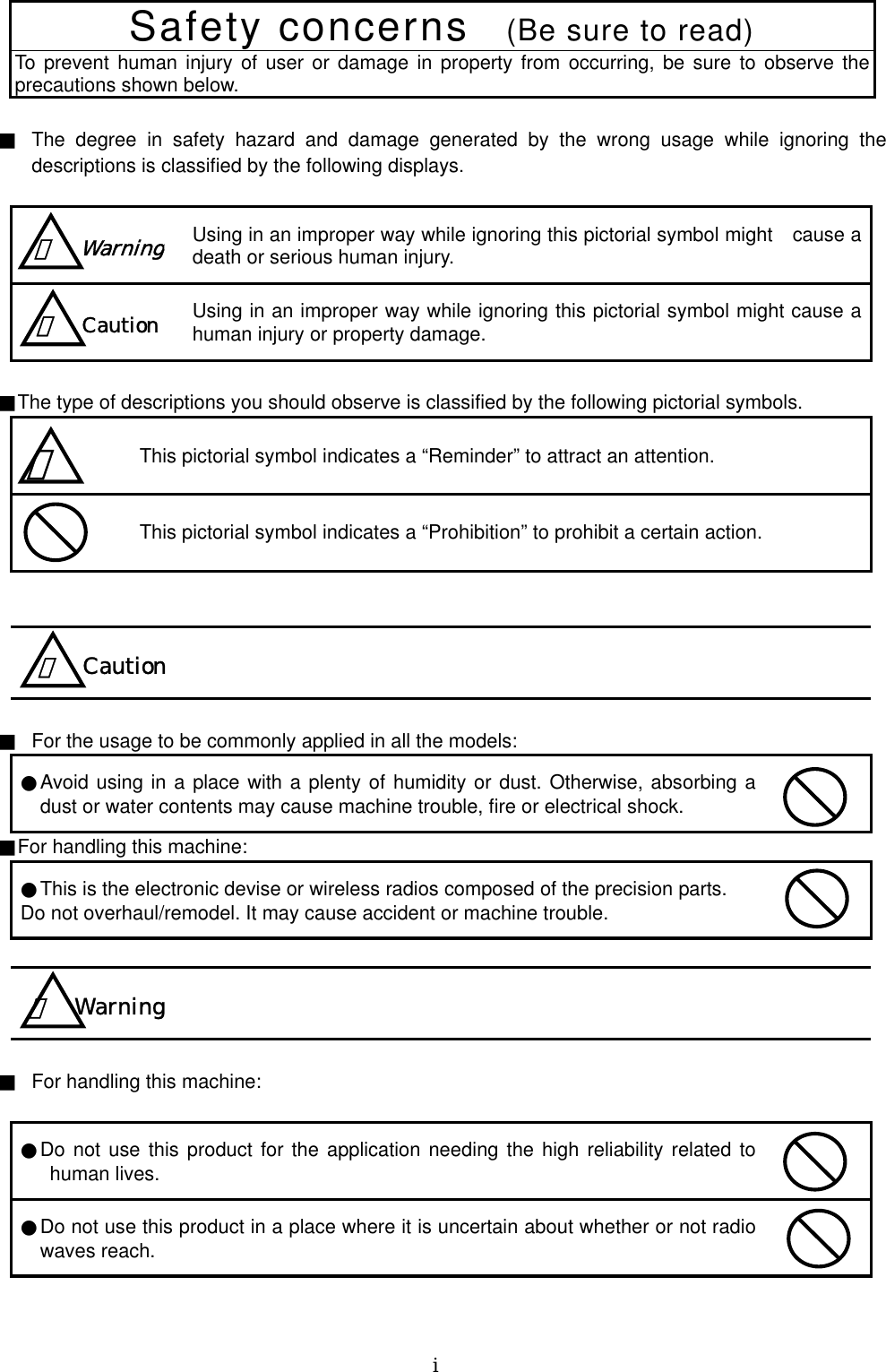   ⅰ  Safety concerns   (Be sure to read) To prevent human injury of user or damage in property from occurring, be sure to observe the precautions shown below.    ■  The degree in safety hazard and damage generated by the wrong usage while ignoring the descriptions is classified by the following displays.   Using in an improper way while ignoring this pictorial symbol might cause a death or serious human injury.  Using in an improper way while ignoring this pictorial symbol might cause a human injury or property damage.  ■The type of descriptions you should observe is classified by the following pictorial symbols.    This pictorial symbol indicates a “Reminder” to attract an attention.  This pictorial symbol indicates a “Prohibition” to prohibit a certain action.        ■  For the usage to be commonly applied in all the models:   ●Avoid using in a place with a plenty of humidity or dust. Otherwise, absorbing a dust or water contents may cause machine trouble, fire or electrical shock.  ■For handling this machine:   ●This is the electronic devise or wireless radios composed of the precision parts.   Do not overhaul/remodel. It may cause accident or machine trouble.      ■  For handling this machine:    ●Do not use this product for the application needing the high reliability related to human lives.    ●Do not use this product in a place where it is uncertain about whether or not radio waves reach.    ！  Warning ！  Caution ！   ！  Caution！ Warning 