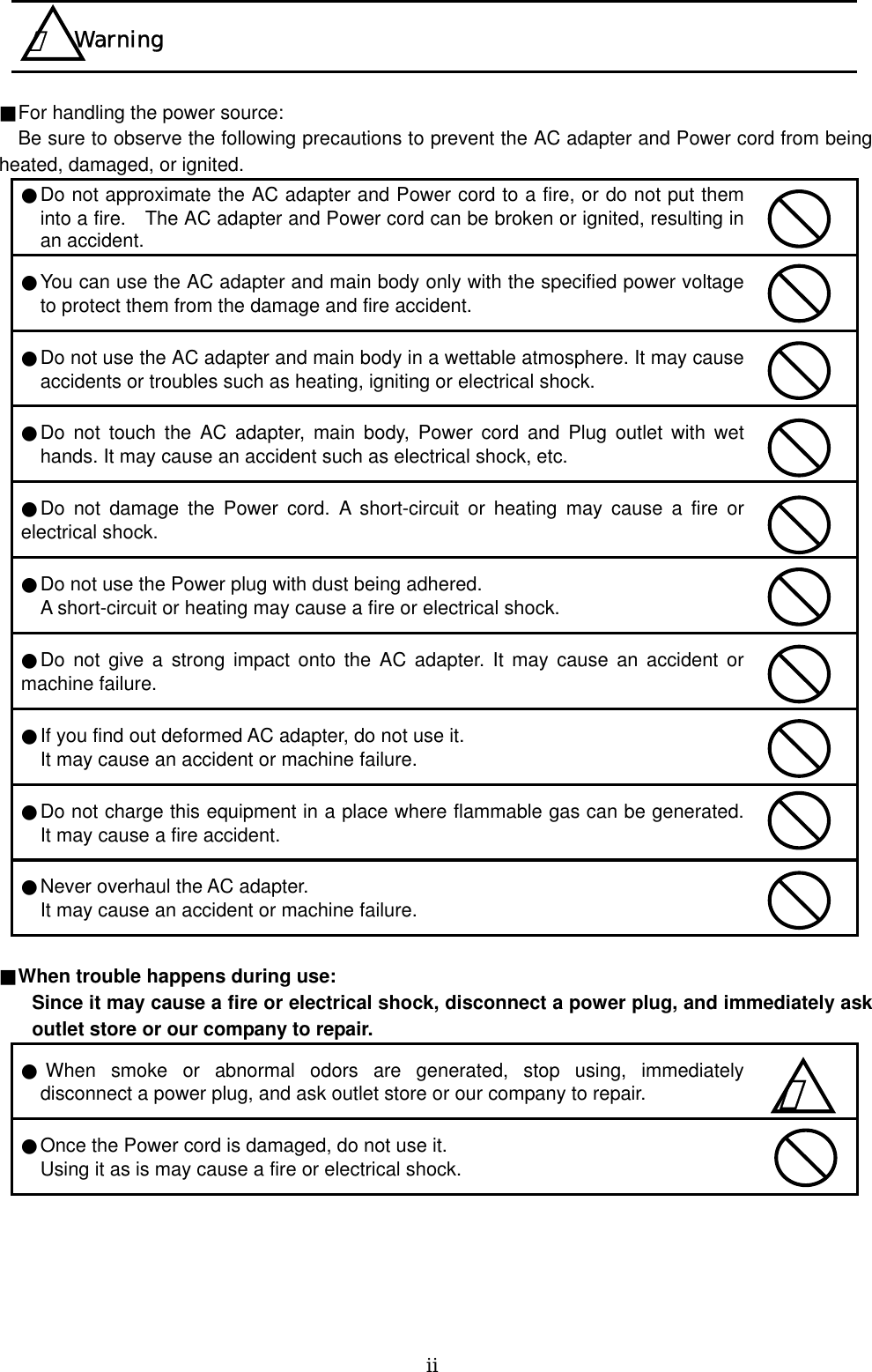   ⅱ     ■For handling the power source:    Be sure to observe the following precautions to prevent the AC adapter and Power cord from being heated, damaged, or ignited.   ●Do not approximate the AC adapter and Power cord to a fire, or do not put them into a fire.    The AC adapter and Power cord can be broken or ignited, resulting in an accident.  ●You can use the AC adapter and main body only with the specified power voltage to protect them from the damage and fire accident.  ●Do not use the AC adapter and main body in a wettable atmosphere. It may cause accidents or troubles such as heating, igniting or electrical shock.  ●Do not touch the AC adapter, main body, Power cord and Plug outlet with wet hands. It may cause an accident such as electrical shock, etc.  ●Do not damage the Power cord. A short-circuit or heating may cause a fire or electrical shock.  ●Do not use the Power plug with dust being adhered.  A short-circuit or heating may cause a fire or electrical shock.  ●Do not give a strong impact onto the AC adapter. It may cause an accident or machine failure.  ●If you find out deformed AC adapter, do not use it.  It may cause an accident or machine failure.  ●Do not charge this equipment in a place where flammable gas can be generated. It may cause a fire accident.  ●Never overhaul the AC adapter.  It may cause an accident or machine failure.   ■When trouble happens during use:     Since it may cause a fire or electrical shock, disconnect a power plug, and immediately ask outlet store or our company to repair.   ●When smoke or abnormal odors are generated, stop using, immediately disconnect a power plug, and ask outlet store or our company to repair.  ●Once the Power cord is damaged, do not use it.   Using it as is may cause a fire or electrical shock.   ！ Warning ！   