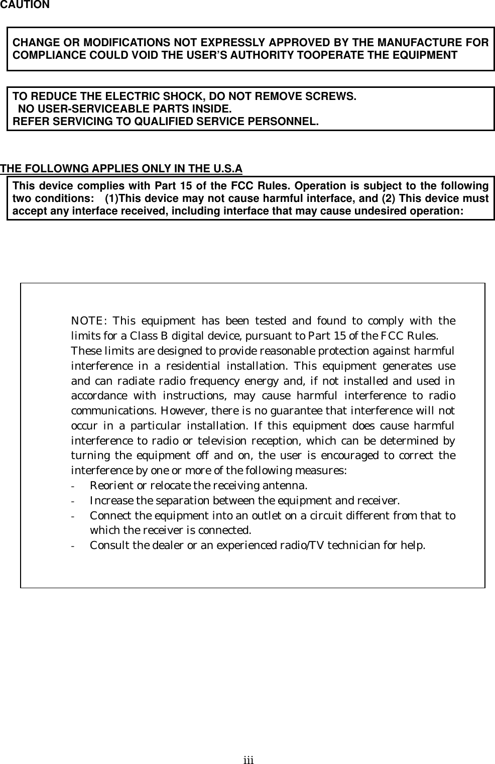   ⅲ   CAUTION  CHANGE OR MODIFICATIONS NOT EXPRESSLY APPROVED BY THE MANUFACTURE FOR COMPLIANCE COULD VOID THE USER’S AUTHORITY TOOPERATE THE EQUIPMENT  TO REDUCE THE ELECTRIC SHOCK, DO NOT REMOVE SCREWS.   NO USER-SERVICEABLE PARTS INSIDE. REFER SERVICING TO QUALIFIED SERVICE PERSONNEL.   THE FOLLOWNG APPLIES ONLY IN THE U.S.A This device complies with Part 15 of the FCC Rules. Operation is subject to the following two conditions:    (1)This device may not cause harmful interface, and (2) This device must accept any interface received, including interface that may cause undesired operation:             NOTE: This equipment has been tested and found to comply with thelimits for a Class B digital device, pursuant to Part 15 of the FCC Rules. These limits are designed to provide reasonable protection against harmfulinterference in a residential installation. This equipment generates useand can radiate radio frequency energy and, if not installed and used inaccordance with instructions, may cause harmful interference to radiocommunications. However, there is no guarantee that interference will notoccur in a particular installation. If this equipment does cause harmfulinterference to radio or television reception, which can be determined byturning the equipment off and on, the user is encouraged to correct theinterference by one or more of the following measures: -  Reorient or relocate the receiving antenna. -  Increase the separation between the equipment and receiver. -  Connect the equipment into an outlet on a circuit different from that towhich the receiver is connected. -  Consult the dealer or an experienced radio/TV technician for help.   