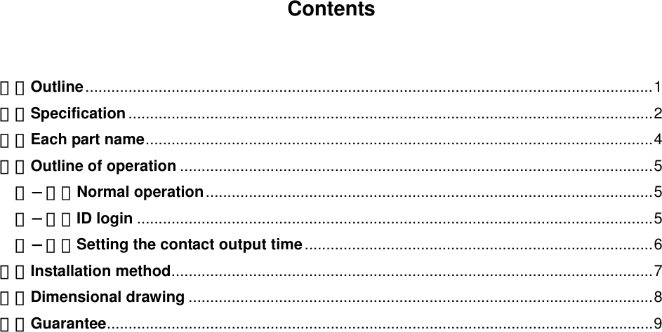   Contents   １．Outline....................................................................................................................................1 ２．Specification..........................................................................................................................2 ３．Each part name......................................................................................................................4 ４．Outline of operation ..............................................................................................................5 ４−１．Normal operation........................................................................................................5 ４−２．ID login ........................................................................................................................5 ４−３．Setting the contact output time.................................................................................6 ５．Installation method................................................................................................................7 ６．Dimensional drawing ............................................................................................................8 ７．Guarantee...............................................................................................................................9        