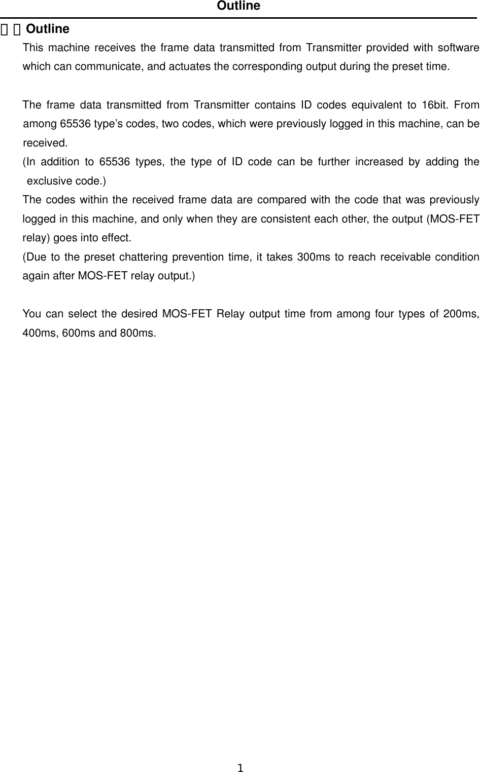   1  １．Outline  This machine receives the frame data transmitted from Transmitter provided with software which can communicate, and actuates the corresponding output during the preset time.    The frame data transmitted from Transmitter contains ID codes equivalent to 16bit. From among 65536 type’s codes, two codes, which were previously logged in this machine, can be received.  (In addition to 65536 types, the type of ID code can be further increased by adding the exclusive code.)   The codes within the received frame data are compared with the code that was previously logged in this machine, and only when they are consistent each other, the output (MOS-FET relay) goes into effect.       (Due to the preset chattering prevention time, it takes 300ms to reach receivable condition again after MOS-FET relay output.)    You can select the desired MOS-FET Relay output time from among four types of 200ms, 400ms, 600ms and 800ms.                           Outline 